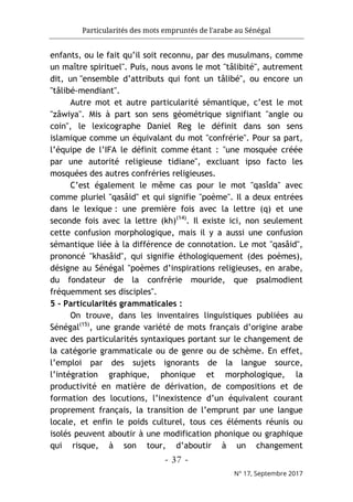 Particularités des mots empruntés de l'arabe au Sénégal
- 37 -
N° 17, Septembre 2017
enfants, ou le fait qu’il soit reconnu, par des musulmans, comme
un maître spirituel". Puis, nous avons le mot "tâlibité", autrement
dit, un "ensemble d’attributs qui font un tâlibé", ou encore un
"tâlibé-mendiant".
Autre mot et autre particularité sémantique, c’est le mot
"zâwiya". Mis à part son sens géométrique signifiant "angle ou
coin", le lexicographe Daniel Reg le définit dans son sens
islamique comme un équivalant du mot "confrérie". Pour sa part,
l’équipe de l’IFA le définit comme étant : "une mosquée créée
par une autorité religieuse tidiane", excluant ipso facto les
mosquées des autres confréries religieuses.
C’est également le même cas pour le mot "qasîda" avec
comme pluriel "qasâid" et qui signifie "poème". Il a deux entrées
dans le lexique : une première fois avec la lettre (q) et une
seconde fois avec la lettre (kh)(14)
. Il existe ici, non seulement
cette confusion morphologique, mais il y a aussi une confusion
sémantique liée à la différence de connotation. Le mot "qasâid",
prononcé "khasâid", qui signifie éthologiquement (des poèmes),
désigne au Sénégal "poèmes d’inspirations religieuses, en arabe,
du fondateur de la confrérie mouride, que psalmodient
fréquemment ses disciples".
5 - Particularités grammaticales :
On trouve, dans les inventaires linguistiques publiées au
Sénégal(15)
, une grande variété de mots français d’origine arabe
avec des particularités syntaxiques portant sur le changement de
la catégorie grammaticale ou de genre ou de schème. En effet,
l’emploi par des sujets ignorants de la langue source,
l’intégration graphique, phonique et morphologique, la
productivité en matière de dérivation, de compositions et de
formation des locutions, l’inexistence d’un équivalent courant
proprement français, la transition de l’emprunt par une langue
locale, et enfin le poids culturel, tous ces éléments réunis ou
isolés peuvent aboutir à une modification phonique ou graphique
qui risque, à son tour, d’aboutir à un changement
 