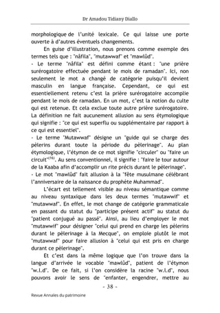 Dr Amadou Tidiany Diallo
- 38 -
Revue Annales du patrimoine
morphologique de l’unité lexicale. Ce qui laisse une porte
ouverte à d’autres éventuels changements.
En guise d’illustration, nous prenons comme exemple des
termes tels que : "nâfila", "mutawwaf" et "mawlûd".
- Le terme "nâfila" est défini comme étant : "une prière
surérogatoire effectuée pendant le mois de ramadan". Ici, non
seulement le mot a changé de catégorie puisqu’il devient
masculin en langue française. Cependant, ce qui est
essentiellement retenu c’est la prière surérogatoire accomplie
pendant le mois de ramadan. En un mot, c’est la notion du culte
qui est retenue. Et cela exclue toute autre prière surérogatoire.
La définition ne fait aucunement allusion au sens étymologique
qui signifie : "ce qui est superflu ou supplémentaire par rapport à
ce qui est essentiel".
- Le terme "Mutawwaf" désigne un "guide qui se charge des
pèlerins durant toute la période du pèlerinage". Au plan
étymologique, l’étymon de ce mot signifie "circuler" ou "faire un
circuit"(16)
. Au sens conventionnel, il signifie : "faire le tour autour
de la Kaaba afin d’accomplir un rite précis durant le pèlerinage".
- Le mot "mawlûd" fait allusion à la "fête musulmane célébrant
l’anniversaire de la naissance du prophète Muhammad".
L’écart est tellement visible au niveau sémantique comme
au niveau syntaxique dans les deux termes "mutawwif" et
"mutawwaf". En effet, le mot change de catégorie grammaticale
en passant du statut du "participe présent actif" au statut du
"patient conjugué au passé". Ainsi, au lieu d’employer le mot
"mutawwif" pour désigner "celui qui prend en charge les pèlerins
durant le pèlerinage à la Mecque", on emploie plutôt le mot
"mutawwaf" pour faire allusion à "celui qui est pris en charge
durant ce pèlerinage".
Et c’est dans la même logique que l’on trouve dans la
langue d’arrivée le vocable "mawlûd", patient de l’étymon
"w.l.d". De ce fait, si l’on considère la racine "w.l.d", nous
pouvons avoir le sens de "enfanter, engendrer, mettre au
 