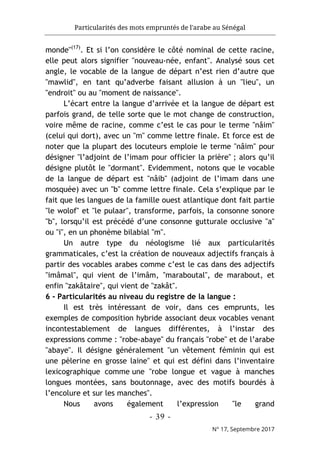 Particularités des mots empruntés de l'arabe au Sénégal
- 39 -
N° 17, Septembre 2017
monde"(17)
. Et si l’on considère le côté nominal de cette racine,
elle peut alors signifier "nouveau-née, enfant". Analysé sous cet
angle, le vocable de la langue de départ n’est rien d’autre que
"mawlid", en tant qu’adverbe faisant allusion à un "lieu", un
"endroit" ou au "moment de naissance".
L’écart entre la langue d’arrivée et la langue de départ est
parfois grand, de telle sorte que le mot change de construction,
voire même de racine, comme c’est le cas pour le terme "nâim"
(celui qui dort), avec un "m" comme lettre finale. Et force est de
noter que la plupart des locuteurs emploie le terme "nâim" pour
désigner "l’adjoint de l’imam pour officier la prière" ; alors qu’il
désigne plutôt le "dormant". Evidemment, notons que le vocable
de la langue de départ est "nâib" (adjoint de l’imam dans une
mosquée) avec un "b" comme lettre finale. Cela s’explique par le
fait que les langues de la famille ouest atlantique dont fait partie
"le wolof" et "le pulaar", transforme, parfois, la consonne sonore
"b", lorsqu’il est précédé d’une consonne gutturale occlusive "a"
ou "i", en un phonème bilabial "m".
Un autre type du néologisme lié aux particularités
grammaticales, c’est la création de nouveaux adjectifs français à
partir des vocables arabes comme c’est le cas dans des adjectifs
"imâmal", qui vient de l’imâm, "maraboutal", de marabout, et
enfin "zakâtaire", qui vient de "zakât".
6 - Particularités au niveau du registre de la langue :
Il est très intéressant de voir, dans ces emprunts, les
exemples de composition hybride associant deux vocables venant
incontestablement de langues différentes, à l’instar des
expressions comme : "robe-abaye" du français "robe" et de l’arabe
"abaye". Il désigne généralement "un vêtement féminin qui est
une pèlerine en grosse laine" et qui est défini dans l’inventaire
lexicographique comme une "robe longue et vague à manches
longues montées, sans boutonnage, avec des motifs bourdés à
l’encolure et sur les manches".
Nous avons également l’expression "le grand
 