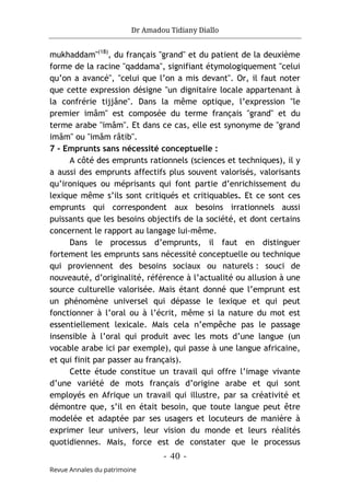 Dr Amadou Tidiany Diallo
- 40 -
Revue Annales du patrimoine
mukhaddam"(18)
, du français "grand" et du patient de la deuxième
forme de la racine "qaddama", signifiant étymologiquement "celui
qu’on a avancé", "celui que l’on a mis devant". Or, il faut noter
que cette expression désigne "un dignitaire locale appartenant à
la confrérie tijjâne". Dans la même optique, l’expression "le
premier imâm" est composée du terme français "grand" et du
terme arabe "imâm". Et dans ce cas, elle est synonyme de "grand
imâm" ou "imâm râtib".
7 - Emprunts sans nécessité conceptuelle :
A côté des emprunts rationnels (sciences et techniques), il y
a aussi des emprunts affectifs plus souvent valorisés, valorisants
qu’ironiques ou méprisants qui font partie d’enrichissement du
lexique même s’ils sont critiqués et critiquables. Et ce sont ces
emprunts qui correspondent aux besoins irrationnels aussi
puissants que les besoins objectifs de la société, et dont certains
concernent le rapport au langage lui-même.
Dans le processus d’emprunts, il faut en distinguer
fortement les emprunts sans nécessité conceptuelle ou technique
qui proviennent des besoins sociaux ou naturels : souci de
nouveauté, d’originalité, référence à l’actualité ou allusion à une
source culturelle valorisée. Mais étant donné que l’emprunt est
un phénomène universel qui dépasse le lexique et qui peut
fonctionner à l’oral ou à l’écrit, même si la nature du mot est
essentiellement lexicale. Mais cela n’empêche pas le passage
insensible à l’oral qui produit avec les mots d’une langue (un
vocable arabe ici par exemple), qui passe à une langue africaine,
et qui finit par passer au français).
Cette étude constitue un travail qui offre l’image vivante
d’une variété de mots français d’origine arabe et qui sont
employés en Afrique un travail qui illustre, par sa créativité et
démontre que, s’il en était besoin, que toute langue peut être
modelée et adaptée par ses usagers et locuteurs de manière à
exprimer leur univers, leur vision du monde et leurs réalités
quotidiennes. Mais, force est de constater que le processus
 