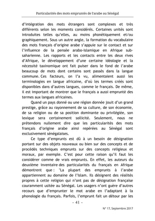 Particularités des mots empruntés de l'arabe au Sénégal
- 41 -
N° 17, Septembre 2017
d’intégration des mots étrangers sont complexes et très
différents selon les moments considérés. Certaines unités sont
introduites telles qu’elles, au moins phonétiquement et/ou
graphiquement. Sous un autre angle, la formation du vocabulaire
des mots français d’origine arabe s’appuie sur le contact et sur
l’influence de la pensée arabo-islamique en Afrique sub-
saharienne. Les rapports et les contacts entre les deux rives
d’Afrique, le développement d’une certaine idéologie et la
nécessité taxinomique ont fait puiser dans le fond de l’arabe
beaucoup de mots dont certains sont passés dans la langue
commune. Ces facteurs, on l’a vu, alimentaient aussi les
terminologies en langue africaine, d’où les termes créés sont
disponibles dans d’autres langues, comme le français. De même,
il est important de montrer que le français a aussi emprunté des
termes aux langues africaines.
Quand un pays donné ou une région donnée jouit d’un grand
prestige, grâce au rayonnement de sa culture, de son économie,
de sa religion ou de sa position dominante ou privilégiée, son
lexique sera certainement sollicité. Seulement, nous ne
prétendons nullement dire que les particularités des mots
français d’origine arabe ainsi repérées au Sénégal sont
exclusivement sénégalaises.
Ce type d’emprunts est dû à un besoin de désignation
portant sur des objets nouveaux ou bien sur des concepts et de
procédés techniques emprunts sur des concepts religieux et
moraux, par exemple. C’est pour cette raison qu’il faut les
considérer comme de vrais emprunts. En effet, les auteurs du
deuxième inventaire des particularités du français en Afrique
démontrent que : "La plupart des emprunts à l’arabe
appartiennent au domaine de l’Islam. Ils désignent des réalités
propres à cette religion qui n’ont pas de désignation française
couramment usitée au Sénégal. Les usagers n’ont guère d’autres
recours que d’emprunter le mot arabe en l’adaptant à la
phonologie du français. Parfois, l’emprunt fait un détour par les
 