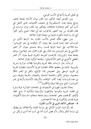 ‫عباسـة‬ ‫محمد‬ .‫د‬
- 22 -
‫اﻟﺘﺮاث‬ ‫ﺣﻮﻟﻴﺎت‬ ‫ﻣﺠﻠﺔ‬
‫في‬
‫ال‬
‫لي‬
‫العربية‬ ‫الي‬
‫الفرنسي‬ ‫الأدب‬ ‫في‬ ‫وأثرها‬
.
،‫أيضا‬ ‫المقارنين‬ ‫ومن‬
‫القادر‬ ‫عبد‬ ‫الدكتور‬
‫الشلف‬ ‫جامعة‬‫ب‬ ‫الأستاذ‬ ‫توزان‬
‫بغداد‬ ‫جامعة‬ ‫وخريج‬
)
‫ية‬‫المستنصر‬
(
‫على‬ ‫أشتغل‬ ‫الذي‬ ،‫الثمانينيات‬ ‫منتصف‬ ‫في‬
‫كامو‬ ‫ألبير‬ ‫أدب‬
)
Albert Camus
(
.
‫القاد‬ ‫عبد‬ ‫وللدكتور‬
‫في‬ ‫دراسات‬ ‫توزان‬ ‫ر‬
‫المقارنة‬ ‫جال‬‫م‬
‫من‬ ،
"‫كامو‬ ‫وألبير‬ ‫المعري‬ ‫العلاء‬ ‫أبي‬ ‫عند‬ ‫بالاغتراب‬ ‫"الشعور‬ ‫بينها‬
‫العاصمة‬ ‫جزائر‬‫ل‬‫ا‬ ‫جامعة‬ ‫من‬ ‫الدولة‬ ‫دكتوراه‬ ‫شهادة‬ ‫بها‬ ‫نال‬ ‫التي‬
.
‫جهتي‬ ‫ومن‬
،
‫ف‬
‫المقارن‬ ‫بالأدب‬ ‫اتصالي‬ ‫كان‬
‫منذ‬
‫من‬ ‫الأولى‬ ‫المرحلة‬
"‫التروبادور‬ ‫شعر‬ ‫في‬ ‫حات‬‫ش‬‫المو‬ ‫"أثر‬ ‫بعنوان‬ ‫حثا‬‫ب‬ ‫قدمت‬ ‫عندما‬ ‫العليا‬ ‫الدراسات‬
‫سنة‬
1982
‫م‬
‫قدمت‬ ‫الموالية‬ ‫السنة‬ ‫وفي‬ ،
‫رسالة‬
‫الشعر‬ ‫"أثر‬ ‫بعنوان‬ ‫ماجستير‬
‫التروبادور‬ ‫شعر‬ ‫في‬ ‫الأندلسي‬
‫الميلادي‬ ‫عشر‬ ‫الثالث‬ ‫القرن‬ ‫حتى‬ ‫نشأته‬ ‫منذ‬
‫و‬ ،"
‫ذلك‬
‫بغداد‬ ‫جامعة‬‫ب‬
)
‫ية‬‫الوزير‬
(
.
‫ما‬‫ك‬
‫الشعر‬ ‫"أثر‬ ‫بعنوان‬ ‫الدولة‬ ‫دكتوراه‬ ‫أطروحة‬ ‫قدمت‬
‫بال‬ ،"‫الأوكسيتاني‬ ‫الشعر‬ ‫في‬ ‫الأندلسي‬ ‫المقطعي‬
‫جامع‬
.‫العاصمة‬ ‫جزائر‬‫ل‬‫با‬ ‫ية‬‫كز‬
‫المر‬ ‫ة‬
‫ثم‬
ُ‫بدأت‬
‫دراسات‬ ‫بنشر‬
‫وعربية‬ ‫ية‬‫جزائر‬ ‫جلات‬‫م‬‫ب‬ ‫والفرنسية‬ ‫العربية‬ ‫باللغة‬
‫و‬
‫أورو‬
،‫بية‬
‫ٺت‬
‫ناول‬
‫في‬
‫الغربية‬ ‫حضارة‬‫ل‬‫با‬ ‫الأندلسية‬ ‫العربية‬ ‫حضارة‬‫ل‬‫ا‬ ‫علاقة‬ ‫معظمها‬
‫و‬ ،‫الإفرنج‬ ‫بلاد‬ ‫خصوص‬‫ل‬‫ا‬ ‫وعلى‬ ‫الوسطى‬ ‫القرون‬ ‫في‬
‫تت‬
‫شكلا‬ ‫الشعر‬ ‫في‬ ‫مثل‬
،‫ومضمونا‬
‫الت‬ ‫وعوامل‬
،‫أثير‬
‫ا‬ ‫والفلسفة‬
.‫وغيرها‬ ‫والترجمة‬ ‫والتصوف‬ ،‫لرشدية‬
‫ومن‬
،‫أيضا‬ ‫الدراسات‬ ‫هذه‬ ‫بين‬
‫كتا‬
‫والأزجال‬ ‫حات‬‫ش‬‫"المو‬ ‫ب‬
‫الأندلسية‬
‫شعر‬ ‫في‬ ‫وأثرها‬
‫الذي‬ ،"‫التروبادور‬
‫جانا‬‫م‬ ‫وزع‬
‫ورقيا‬
‫و‬
‫إلـكترونيا‬
)
30
(
.
‫وغربا‬ ‫شرقا‬ ‫ية‬‫جزائر‬‫ل‬‫ا‬ ‫جامعات‬‫ل‬‫ا‬ ‫في‬ ‫التسعينيات‬ ‫في‬ ‫ظهروا‬ ‫مقارنون‬ ‫وهناك‬
‫العرب‬ ‫اللغات‬ ‫في‬
‫جال‬‫م‬‫ال‬ ‫يتسع‬ ‫لا‬ ‫والألمانية‬ ‫والإسبانية‬ ‫ية‬‫جليز‬‫ن‬‫والإ‬ ‫والفرنسية‬ ‫ية‬
.‫كرهم‬
‫لذ‬
،‫مستغانم‬ ‫جامعة‬ ‫ومنها‬ ،‫جامعات‬‫ل‬‫ا‬ ‫بعض‬ ‫فتحت‬ ‫ما‬‫ك‬
‫الألفينيات‬ ‫بداية‬ ‫منذ‬
‫فر‬
‫و‬
.‫الاختصاص‬ ‫هذا‬ ‫في‬ ‫والدكتوراه‬ ‫للماستر‬ ‫عا‬
8
-
:‫المقارن‬ ‫الأدب‬ ‫في‬ ‫العربي‬ ‫جاه‬‫ت‬‫الا‬ ‫خصائص‬
‫الأوائل‬ ‫العرب‬ ‫الرواد‬ ‫كز‬
‫ر‬ ‫لقد‬
‫درا‬ ‫على‬
‫يتطرقوا‬ ‫ولم‬ ‫والاختلاف‬ ‫التشابه‬ ‫سة‬
‫يكن‬ ‫لم‬ ‫أخرى‬ ‫أمة‬ ‫أدب‬ ‫على‬ ‫أمة‬ ‫أدب‬ ‫فضل‬ ‫لأن‬ ،‫والتأثر‬ ‫التأثير‬ ‫دراسة‬ ‫إلى‬
‫من‬
 