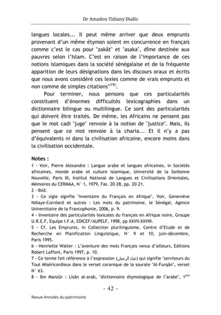 Dr Amadou Tidiany Diallo
- 42 -
Revue Annales du patrimoine
langues locales... Il peut même arriver que deux emprunts
provenant d’un même étymon soient en concurrence en français
comme c’est le cas pour "zakât" et "asaka", dîme destinée aux
pauvres selon l’Islam. C’est en raison de l’importance de ces
notions islamiques dans la société sénégalaise et de la fréquente
apparition de leurs désignations dans les discours oraux et écrits
que nous avons considéré ces lexies comme de vrais emprunts et
non comme de simples citations"(19)
.
Pour terminer, nous pensons que ces particularités
constituent d’énormes difficultés lexicographies dans un
dictionnaire bilingue ou multilingue. Ce sont des particularités
qui doivent être traités. De même, les Africains ne pensent pas
que le mot cadi "juge" renvoie à la notion de "justice". Mais, ils
pensent que ce mot renvoie à la charia... Et il n’y a pas
d’équivalents ni dans la civilisation africaine, encore moins dans
la civilisation occidentale.
Notes :
1 - Voir, Pierre Alexandre : Langue arabe et langues africaines, in Sociétés
africaines, monde arabe et culture islamique, Université de la Sorbonne
Nouvelle, Paris III, Institut National de Langues et Civilisations Orientales,
Mémoires du CERMAA, N° 1, 1979, Fas. 20–28, pp. 20–21.
2 - Ibid.
3 - Ce sigle signifie "inventaire du Français en Afrique". Voir, Geneviève
Ndiaye-Corréard et autres : Les mots du patrimoine, le Sénégal, Agence
Universitaire de la Francophonie, 2006, p. 9.
4 - Inventaire des particularités lexicales du français en Afrique noire, Groupe
U.R.E.F, Equipe I.F.A, EDICEF/AUPELF, 1998, pp XXVII-XXVIII.
5 - Cf. Les Emprunts, in Collection plurilinguisme, Centre d’Etude et de
Recherche en Planification Linguistique, N° 9 et 10, juin-décembre,
Paris 1995.
6 - Henriette Walter : L’aventure des mots Français venus d’ailleurs, Editions
Robert Laffont, Paris 1997, p. 10.
7 - Ce terme fait référence à l’expression (‫اﻟﺮﺣﻣﺎن‬ ‫)ﻋﺑﺎد‬ qui signifie "serviteurs du
Tout Miséricordieux dans le verset coranique de la sourate "Al-Furqân", verset
N° 63.
8 - Ibn Manzûr : Lisân al-arab, "dictionnaire étymologique de l’arabe", 1ère
 