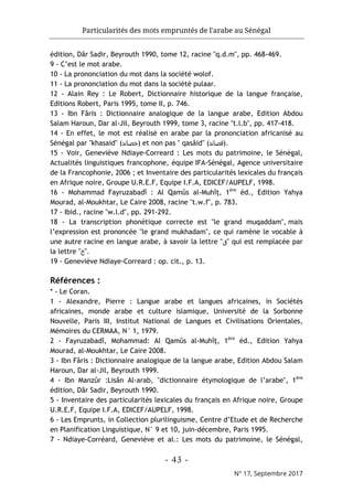 Particularités des mots empruntés de l'arabe au Sénégal
- 43 -
N° 17, Septembre 2017
édition, Dâr Sadir, Beyrouth 1990, tome 12, racine "q.d.m", pp. 468-469.
9 - C’est le mot arabe.
10 - La prononciation du mot dans la société wolof.
11 - La prononciation du mot dans la société pulaar.
12 - Alain Rey : Le Robert, Dictionnaire historique de la langue française,
Editions Robert, Paris 1995, tome II, p. 746.
13 - Ibn Fâris : Dictionnaire analogique de la langue arabe, Edition Abdou
Salam Haroun, Dar al-Jil, Beyrouth 1999, tome 3, racine "t.l.b", pp. 417-418.
14 - En effet, le mot est réalisé en arabe par la prononciation africanisé au
Sénégal par "khasaid" (‫)ﺧﺻﺎﺋد‬ et non pas " qasâid" (‫)ﻗﺻﺎﺋد‬.
15 - Voir, Geneviève Ndiaye-Correard : Les mots du patrimoine, le Sénégal,
Actualités linguistiques francophone, équipe IFA-Sénégal, Agence universitaire
de la Francophonie, 2006 ; et Inventaire des particularités lexicales du français
en Afrique noire, Groupe U.R.E.F, Equipe I.F.A, EDICEF/AUPELF, 1998.
16 - Mohammad Fayruzabadî : Al Qamûs al-Muhîţ, 1ère
éd., Edition Yahya
Mourad, al-Moukhtar, Le Caire 2008, racine "t.w.f", p. 783.
17 - Ibid., racine "w.l.d", pp. 291-292.
18 - La transcription phonétique correcte est "le grand muqaddam", mais
l’expression est prononcée "le grand mukhadam", ce qui ramène le vocable à
une autre racine en langue arabe, à savoir la lettre "‫"ق‬ qui est remplacée par
la lettre "‫"خ‬.
19 - Geneviève Ndiaye-Correard : op. cit., p. 13.
Références :
* - Le Coran.
1 - Alexandre, Pierre : Langue arabe et langues africaines, in Sociétés
africaines, monde arabe et culture islamique, Université de la Sorbonne
Nouvelle, Paris III, Institut National de Langues et Civilisations Orientales,
Mémoires du CERMAA, N° 1, 1979.
2 - Fayruzabadî, Mohammad: Al Qamûs al-Muhîţ, 1ère
éd., Edition Yahya
Mourad, al-Moukhtar, Le Caire 2008.
3 - Ibn Fâris : Dictionnaire analogique de la langue arabe, Edition Abdou Salam
Haroun, Dar al-Jil, Beyrouth 1999.
4 - Ibn Manzûr :Lisân Al-arab, "dictionnaire étymologique de l’arabe", 1ère
édition, Dâr Sadir, Beyrouth 1990.
5 - Inventaire des particularités lexicales du français en Afrique noire, Groupe
U.R.E.F, Equipe I.F.A, EDICEF/AUPELF, 1998.
6 - Les Emprunts, in Collection plurilinguisme, Centre d’Etude et de Recherche
en Planification Linguistique, N° 9 et 10, juin-décembre, Paris 1995.
7 - Ndiaye-Corréard, Geneviève et al.: Les mots du patrimoine, le Sénégal,
 