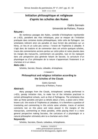 Revue Annales du patrimoine, N° 17, 2017, pp. 45 - 58
ISSN 1112-5020
Publié le : 15/9/2017
cedric.germain@univ-poitiers.fr
© Université de Mostaganem, Algérie 2017
Initiation philosophique et religieuse
d'après les scholies des Nuées
Cédric Germain
Université de Poitiers, France
Résumé :
De nombreux passages des Nuées, comédie d’Aristophane représentée
en (-423), parodient des rites initiatiques, pour se moquer de l’initiation
pratiquée dans certaines écoles philosophiques, telle celle de Pythagore. Les
scholiastes relèvent ainsi ces parodies et nous livrent des précisions sur un
héros, un lieu et un culte peu connus : l’oracle de Trophonios à Lébadée. Il
s’agit donc de traduire et de commenter dans cet article quelques scholies,
traces des commentaires anciens perdus sur cette pièce et notes placées dans
les marges des manuscrits, commentant ces parodies, tout en les replaçant
dans une perspective plus générale faisant de Socrate, la caricature d’un
physiologue ou d’un philosophe de la nature s’apparentant finalement à un
charlatan et à un voleur.
Mots-clés :
Scholies, Socrate, Eleusis, Lébadée, Aristophane.
o
Philosophical and religious initiation according to
the Scholies of the Clouds
Cédric Germain
University of Poitiers, France
Abstract:
Many passages from the Clouds, Aristophanes' comedy performed in
(-423), parody initiation rites, to make fun of the initiation practiced in
certain philosophical schools, such as that of Pythagoras. The scholiastes thus
take up these parodies and give us details about a hero, a place and a little-
known cult: the oracle of Trophonios at Lebadeus. It is therefore a question of
translating and commenting in this article some scholies, traces of ancient
comments lost on this piece and notes placed in the margins of the
manuscripts, commenting on these parodies, while placing them in a more
general perspective making Socrates, the caricature of a physiologist or a
natural philosopher ultimately akin to a charlatan and a thief.
Keywords:
Scholies, Socrates, Eleusis, Lebadeus, Aristophanes.
 