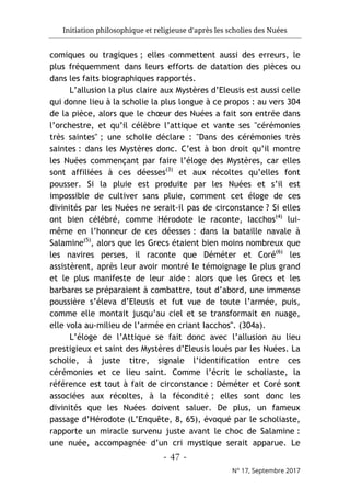 Initiation philosophique et religieuse d'après les scholies des Nuées
- 47 -
N° 17, Septembre 2017
comiques ou tragiques ; elles commettent aussi des erreurs, le
plus fréquemment dans leurs efforts de datation des pièces ou
dans les faits biographiques rapportés.
L’allusion la plus claire aux Mystères d’Eleusis est aussi celle
qui donne lieu à la scholie la plus longue à ce propos : au vers 304
de la pièce, alors que le chœur des Nuées a fait son entrée dans
l’orchestre, et qu’il célèbre l’attique et vante ses "cérémonies
très saintes" ; une scholie déclare : "Dans des cérémonies très
saintes : dans les Mystères donc. C’est à bon droit qu’il montre
les Nuées commençant par faire l’éloge des Mystères, car elles
sont affiliées à ces déesses(3)
et aux récoltes qu’elles font
pousser. Si la pluie est produite par les Nuées et s’il est
impossible de cultiver sans pluie, comment cet éloge de ces
divinités par les Nuées ne serait-il pas de circonstance ? Si elles
ont bien célébré, comme Hérodote le raconte, Iacchos(4)
lui-
même en l’honneur de ces déesses : dans la bataille navale à
Salamine(5)
, alors que les Grecs étaient bien moins nombreux que
les navires perses, il raconte que Déméter et Coré(6)
les
assistèrent, après leur avoir montré le témoignage le plus grand
et le plus manifeste de leur aide : alors que les Grecs et les
barbares se préparaient à combattre, tout d’abord, une immense
poussière s’éleva d’Eleusis et fut vue de toute l’armée, puis,
comme elle montait jusqu’au ciel et se transformait en nuage,
elle vola au-milieu de l’armée en criant Iacchos". (304a).
L’éloge de l’Attique se fait donc avec l’allusion au lieu
prestigieux et saint des Mystères d’Eleusis loués par les Nuées. La
scholie, à juste titre, signale l’identification entre ces
cérémonies et ce lieu saint. Comme l’écrit le scholiaste, la
référence est tout à fait de circonstance : Déméter et Coré sont
associées aux récoltes, à la fécondité ; elles sont donc les
divinités que les Nuées doivent saluer. De plus, un fameux
passage d’Hérodote (L’Enquête, 8, 65), évoqué par le scholiaste,
rapporte un miracle survenu juste avant le choc de Salamine :
une nuée, accompagnée d’un cri mystique serait apparue. Le
 