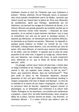 Cédric Germain
- 48 -
Revue Annales du patrimoine
scholiaste résume le récit de l’historien que nous traduisons à
présent : "Dicéos, athénien, fils de Théocyde, banni, et jouissant
alors d'une grande considération parmi les Mèdes, racontait que
s'étant trouvé par hasard dans la plaine de Thria avec Démarate
de Lacédémone, après que l'Attique, abandonnée par les
Athéniens, eut éprouvé les ravages de l'infanterie de Xerxès, il vit
s'élever d'Eleusis une grande poussière qui semblait excitée par la
marche d'environ trente mille hommes ; s’étonnant de cette
poussière, et ne sachant à quels hommes l'attribuer, tout à coup
ils entendirent une voix qui lui parut le mystique Iacchos. Il
ajoutait que Démarate, ne connaissant pas les mystères d'Eleusis,
lui demanda ce qu’étaient ces paroles. "Démarate, lui répondit-il,
quelque grand malheur va tomber sur l'armée du roi, c’est
inévitable. L'Attique étant déserte, c'est une divinité qui vient de
parler. Elle vient d'Eleusis, et marche pour secourir les Athéniens
et les alliés, cela est évident". Il ajoutait qu'à la suite de cette
poussière et de cette voix, il apparut un nuage qui, s'étant élevé,
alla vers Salamine, vers l'armée des Grecs, et qu'ils comprirent
ainsi, Démarate et lui, que la flotte de Xerxès devait être
détruite". (LXV).
Ce passage, comme nous l’avons dit plus haut, s’insère dans
un éloge d’Athènes et de l’Attique, il semble exagéré d’en faire,
comme S. Byl, qui exploite cette scholie, la clef du titre(7)
.
Dover, plus justement déclare, dans son Commentaire(8)
: "They
give pride of place to the Eleusinian Mysteries, because
possession of this cult gave Athens an international standing in
religion comparable with that of Delphi and Olympia". Le titre de
la comédie et la nature de son chœur s’expliquent, en effet, par
la caricature faite de Socrate, représenté toujours comme un
physiologue, ou un philosophe qui s’intéresse à la nature (tels
Thalès, Pythagore ou les atomistes). Les scholies sont nombreuses
à proposer, à juste titre, de telles identifications. Ainsi, lorsqu’au
début de la pièce, Socrate nomme les Nuées, "nos divinités", le
scholiaste déclare : "Il a raison d’écrire que celles-ci sont les
 