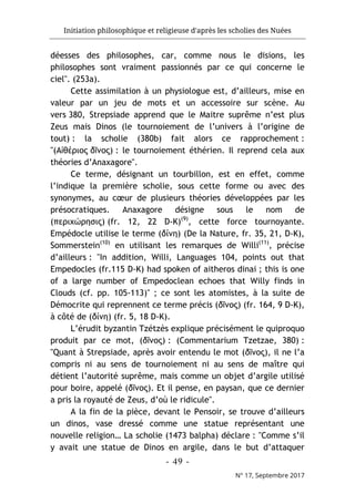 Initiation philosophique et religieuse d'après les scholies des Nuées
- 49 -
N° 17, Septembre 2017
déesses des philosophes, car, comme nous le disions, les
philosophes sont vraiment passionnés par ce qui concerne le
ciel". (253a).
Cette assimilation à un physiologue est, d’ailleurs, mise en
valeur par un jeu de mots et un accessoire sur scène. Au
vers 380, Strepsiade apprend que le Maitre suprême n’est plus
Zeus mais Dinos (le tournoiement de l’univers à l’origine de
tout) : la scholie (380b) fait alors ce rapprochement :
"(Αἰθέριος δῖνος) : le tournoiement éthérien. Il reprend cela aux
théories d’Anaxagore".
Ce terme, désignant un tourbillon, est en effet, comme
l’indique la première scholie, sous cette forme ou avec des
synonymes, au cœur de plusieurs théories développées par les
présocratiques. Anaxagore désigne sous le nom de
(περιχώρησις) (fr. 12, 22 D-K)(9)
, cette force tournoyante.
Empédocle utilise le terme (δίνη) (De la Nature, fr. 35, 21, D-K),
Sommerstein(10)
en utilisant les remarques de Willi(11)
, précise
d’ailleurs : "In addition, Willi, Languages 104, points out that
Empedocles (fr.115 D-K) had spoken of aitheros dinai ; this is one
of a large number of Empedoclean echoes that Willy finds in
Clouds (cf. pp. 105-113)" ; ce sont les atomistes, à la suite de
Démocrite qui reprennent ce terme précis (δῖνος) (fr. 164, 9 D-K),
à côté de (δίνη) (fr. 5, 18 D-K).
L’érudit byzantin Tzétzès explique précisément le quiproquo
produit par ce mot, (δῖνος) : (Commentarium Tzetzae, 380) :
"Quant à Strepsiade, après avoir entendu le mot (δῖνος), il ne l’a
compris ni au sens de tournoiement ni au sens de maître qui
détient l’autorité suprême, mais comme un objet d’argile utilisé
pour boire, appelé (δῖνος). Et il pense, en paysan, que ce dernier
a pris la royauté de Zeus, d’où le ridicule".
A la fin de la pièce, devant le Pensoir, se trouve d’ailleurs
un dinos, vase dressé comme une statue représentant une
nouvelle religion… La scholie (1473 balpha) déclare : "Comme s’il
y avait une statue de Dinos en argile, dans le but d’attaquer
 