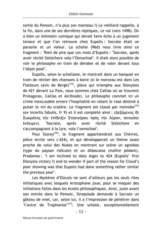 Cédric Germain
- 52 -
Revue Annales du patrimoine
sortie du Pensoir, n’a plus son manteau !) Le vieillard rappelle, à
la fin, dans une de ses dernières répliques, ce vol (vers 1498). On
a bien un leitmotiv comique qui devait faire écho à un jugement
tenace et que l’on retrouve chez Eupolis : Socrate était un
parasite et un voleur. La scholie (96d) nous livre ainsi ce
fragment : "Rien de pire que ces mots d’Eupolis : "Socrate, après
avoir récité Stésichore vola l’Oenochoé". Il était alors possible de
voir le philosophe en train de dérober et de voler devant tous
l’objet posé".
Eupolis, selon le scholiaste, le montrait dans un banquet en
train de réciter des chansons à boire (si le morceau est dans Les
Flatteurs (avis de Bergk)(14)
, pièce qui triompha aux Dionysies
de 421 devant La Paix, nous sommes chez Callias où se trouvent
Protagoras, Callias et Alcibiade). Le philosophe commet ici un
crime inexcusable envers l’hospitalité en volant le vase destiné à
puiser le vin du cratère. Le fragment est classé par meineke(15)
(ex incertis fabulis, fr 9) et il est complété ainsi : (Δεξάμενος δὲ
Σωκράτης τὴν ἐπίδειξιν Στησιχόρου πρὸς τὴν λύραν, οἰνοχόην
ἔκλεψεν). "Socrate, après avoir récité Stésichore en
s'accompagnant à la lyre, vola l’oenochoé".
Pour Storey(16)
, le fragment appartiendrait aux Chèvres,
pièce écrite vers (-424), et qui développerait un thème assez
proche de celui des Nuées en montrant sur scène un agroikos
(type du paysan ridicule) et un didascalos (maître pédant),
Prodamos : "I am inclined to date Aiges to 424 (Eupolis’ first
Dionysia victory ?) and to wonder if part of the reason for Cloud’s
poor showing was that Eupolis had done something rather similar
the previous year".
Les Mystères d’Eleusis ne sont d’ailleurs pas les seuls rites
initiatiques avec lesquels Aristophane joue, pour se moquer des
initiations faites dans les écoles philosophiques. Ainsi, juste avant
son entrée dans le Pensoir, Strepsiade demande à Socrate un
gâteau de miel, car, selon lui, il a l’impression de pénétrer dans
"l’antre de Trophonios"(17)
. Une scholie, exceptionnellement
 