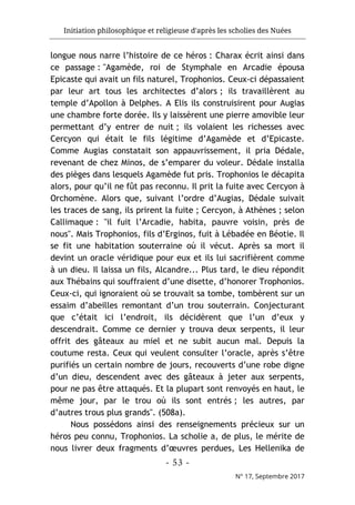 Initiation philosophique et religieuse d'après les scholies des Nuées
- 53 -
N° 17, Septembre 2017
longue nous narre l’histoire de ce héros : Charax écrit ainsi dans
ce passage : "Agamède, roi de Stymphale en Arcadie épousa
Epicaste qui avait un fils naturel, Trophonios. Ceux-ci dépassaient
par leur art tous les architectes d’alors ; ils travaillèrent au
temple d’Apollon à Delphes. A Elis ils construisirent pour Augias
une chambre forte dorée. Ils y laissèrent une pierre amovible leur
permettant d’y entrer de nuit ; ils volaient les richesses avec
Cercyon qui était le fils légitime d’Agamède et d’Epicaste.
Comme Augias constatait son appauvrissement, il pria Dédale,
revenant de chez Minos, de s’emparer du voleur. Dédale installa
des pièges dans lesquels Agamède fut pris. Trophonios le décapita
alors, pour qu’il ne fût pas reconnu. Il prit la fuite avec Cercyon à
Orchomène. Alors que, suivant l’ordre d’Augias, Dédale suivait
les traces de sang, ils prirent la fuite ; Cercyon, à Athènes ; selon
Callimaque : "il fuit l’Arcadie, habita, pauvre voisin, près de
nous". Mais Trophonios, fils d’Erginos, fuit à Lébadée en Béotie. Il
se fit une habitation souterraine où il vécut. Après sa mort il
devint un oracle véridique pour eux et ils lui sacrifièrent comme
à un dieu. Il laissa un fils, Alcandre... Plus tard, le dieu répondit
aux Thébains qui souffraient d’une disette, d’honorer Trophonios.
Ceux-ci, qui ignoraient où se trouvait sa tombe, tombèrent sur un
essaim d’abeilles remontant d’un trou souterrain. Conjecturant
que c’était ici l’endroit, ils décidèrent que l’un d’eux y
descendrait. Comme ce dernier y trouva deux serpents, il leur
offrit des gâteaux au miel et ne subit aucun mal. Depuis la
coutume resta. Ceux qui veulent consulter l’oracle, après s’être
purifiés un certain nombre de jours, recouverts d’une robe digne
d’un dieu, descendent avec des gâteaux à jeter aux serpents,
pour ne pas être attaqués. Et la plupart sont renvoyés en haut, le
même jour, par le trou où ils sont entrés ; les autres, par
d’autres trous plus grands". (508a).
Nous possédons ainsi des renseignements précieux sur un
héros peu connu, Trophonios. La scholie a, de plus, le mérite de
nous livrer deux fragments d’œuvres perdues, Les Hellenika de
 