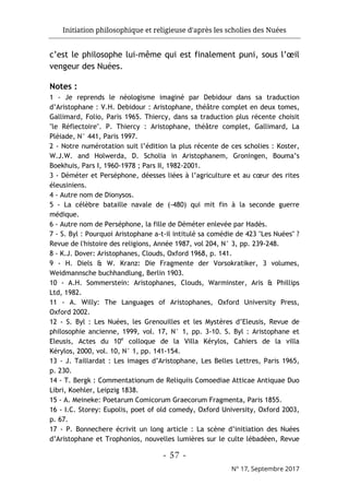 Initiation philosophique et religieuse d'après les scholies des Nuées
- 57 -
N° 17, Septembre 2017
c’est le philosophe lui-même qui est finalement puni, sous l’œil
vengeur des Nuées.
Notes :
1 - Je reprends le néologisme imaginé par Debidour dans sa traduction
d’Aristophane : V.H. Debidour : Aristophane, théâtre complet en deux tomes,
Gallimard, Folio, Paris 1965. Thiercy, dans sa traduction plus récente choisit
"le Réflectoire". P. Thiercy : Aristophane, théâtre complet, Gallimard, La
Pléiade, N° 441, Paris 1997.
2 - Notre numérotation suit l’édition la plus récente de ces scholies : Koster,
W.J.W. and Holwerda, D. Scholia in Aristophanem, Groningen, Bouma’s
Boekhuis, Pars I, 1960-1978 ; Pars II, 1982-2001.
3 - Déméter et Perséphone, déesses liées à l’agriculture et au cœur des rites
éleusiniens.
4 - Autre nom de Dionysos.
5 - La célèbre bataille navale de (-480) qui mit fin à la seconde guerre
médique.
6 - Autre nom de Perséphone, la fille de Déméter enlevée par Hadès.
7 - S. Byl : Pourquoi Aristophane a-t-il intitulé sa comédie de 423 "Les Nuées" ?
Revue de l'histoire des religions, Année 1987, vol 204, N° 3, pp. 239-248.
8 - K.J. Dover: Aristophanes, Clouds, Oxford 1968, p. 141.
9 - H. Diels & W. Kranz: Die Fragmente der Vorsokratiker, 3 volumes,
Weidmannsche buchhandlung, Berlin 1903.
10 - A.H. Sommerstein: Aristophanes, Clouds, Warminster, Aris & Phillips
Ltd, 1982.
11 - A. Willy: The Languages of Aristophanes, Oxford University Press,
Oxford 2002.
12 - S. Byl : Les Nuées, les Grenouilles et les Mystères d’Eleusis, Revue de
philosophie ancienne, 1999, vol. 17, N° 1, pp. 3-10. S. Byl : Aristophane et
Eleusis, Actes du 10e
colloque de la Villa Kérylos, Cahiers de la villa
Kérylos, 2000, vol. 10, N° 1, pp. 141-154.
13 - J. Taillardat : Les images d’Aristophane, Les Belles Lettres, Paris 1965,
p. 230.
14 - T. Bergk : Commentationum de Reliquiis Comoediae Atticae Antiquae Duo
Libri, Koehler, Leipzig 1838.
15 - A. Meineke: Poetarum Comicorum Graecorum Fragmenta, Paris 1855.
16 - I.C. Storey: Eupolis, poet of old comedy, Oxford University, Oxford 2003,
p. 67.
17 - P. Bonnechere écrivit un long article : La scène d’initiation des Nuées
d’Aristophane et Trophonios, nouvelles lumières sur le culte lébadéen, Revue
 