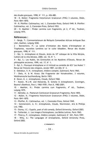 Cédric Germain
- 58 -
Revue Annales du patrimoine
des études grecques, 1998, N° 111, p. 436-480.
18 - K. Müller: Fragmenta historicorum Graecorum (FHG) 3 volumes, Didot,
Paris 1841-1870.
19 - R. Pfeiffer: Callimachus, vol. 1, Clarendon Press, Oxford 1949. R. Pfeiffer:
Callimachus, vol. 2, Clarendon Press, Oxford 1953.
20 - H. Maehler : Pindar carmina cum fragmentis, pt 2, 4e
éd., Teubner,
Leipzig 1975.
Références :
1 - Bergk, T.: Commentationum de Reliquiis Comoediae Atticae Antiquae Duo
Libri, Koehler, Leipzig 1838.
2 - Bonnechere, P.: La scène d’initiation des Nuées d’Aristophane et
Trophonios, nouvelles lumières sur le culte lébadéen, Revue des études
grecques, 1998, N° 111.
3 - Byl, S.: Aristophane et Eleusis, Actes du 10e
colloque de la Villa Kérylos,
Cahiers de la villa Kérylos, 2000, vol. 10, N° 1.
4 - Byl, S.: Les Nuées, les Grenouilles et les Mystères d’Eleusis, Revue de
philosophie ancienne, 1999, vol. 17, N° 1.
5 - Byl, S.: Pourquoi Aristophane a-t-il intitulé sa comédie de 423 "Les Nuées" ?
Revue de l'histoire des religions, Année 1987, vol 204, N° 3.
6 - Debidour, V. H.: Aristophane, théâtre complet, Gallimard, Paris 1965.
7 - Diels, H. & W. Kranz: Die Fragmente der Vorsokratiker, 3 volumes,
Weidmannsche buchhandlung, Berlin 1903.
8 - Dover, K. J.: Aristophanes, Clouds, Oxford 1968.
9 - Koster, W.J.W. and Holwerda, D. Scholia in Aristophanem, Groningen,
Bouma’s Boekhuis, Pars I, 1960-1978 ; Pars II, 1982-2001.
10 - Maehler, H.: Pindar carmina cum fragmentis, 4e
éd., Teubner,
Leipzig 1975.
11 - Meineke, A.: Poetarum Comicorum Graecorum Fragmenta, Paris 1855.
12 - Müller, K.: Fragmenta historicorum Graecorum (FHG) 3 volumes, Didot,
Paris 1841-1870.
13 - Pfeiffer, R.: Callimachus, vol. 1, Clarendon Press, Oxford 1949.
14 - Sommerstein, A. H.: Aristophanes, Clouds, Warminster, Aris & Phillips
Ltd, 1982.
15 - Storey, I.C.: Eupolis, poet of old comedy, Oxford University, Oxford 2003.
16 - Taillardat, J.: Les images d’Aristophane, Les Belles Lettres, Paris 1965.
17 - Thiercy, P.: Aristophane, théâtre complet, Gallimard, N° 441, Paris 1997.
18 - Willy, A.: The Languages of Aristophanes, Oxford University Press,
Oxford 2002.
o
 