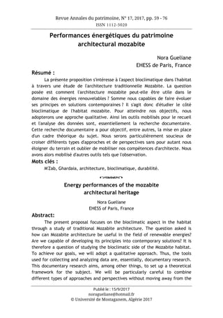 Revue Annales du patrimoine, N° 17, 2017, pp. 59 - 76
ISSN 1112-5020
Publié le : 15/9/2017
noragueliane@hotmail.fr
© Université de Mostaganem, Algérie 2017
Performances énergétiques du patrimoine
architectural mozabite
Nora Gueliane
EHESS de Paris, France
Résumé :
La présente proposition s'intéresse à l'aspect bioclimatique dans l'habitat
à travers une étude de l'architecture traditionnelle Mozabite. La question
posée est comment l'architecture mozabite peut-elle être utile dans le
domaine des énergies renouvelables ? Somme nous capables de faire évoluer
ses principes en solutions contemporaines ? Il s'agit donc d'étudier le côté
bioclimatique de l'habitat mozabite. Pour atteindre nos objectifs, nous
adopterons une approche qualitative. Ainsi les outils mobilisés pour le recueil
et l'analyse des données sont, essentiellement la recherche documentaire.
Cette recherche documentaire a pour objectif, entre autres, la mise en place
d'un cadre théorique du sujet. Nous serons particulièrement soucieux de
croiser différents types d'approches et de perspectives sans pour autant nous
éloigner du terrain et oublier de mobiliser nos compétences d'architecte. Nous
avons alors mobilisé d'autres outils tels que l'observation.
Mots clés :
M'Zab, Ghardaia, architecture, bioclimatique, durabilité.
o
Energy performances of the mozabite
architectural heritage
Nora Gueliane
EHESS of Paris, France
Abstract:
The present proposal focuses on the bioclimatic aspect in the habitat
through a study of traditional Mozabite architecture. The question asked is
how can Mozabite architecture be useful in the field of renewable energies?
Are we capable of developing its principles into contemporary solutions? It is
therefore a question of studying the bioclimatic side of the Mozabite habitat.
To achieve our goals, we will adopt a qualitative approach. Thus, the tools
used for collecting and analyzing data are, essentially, documentary research.
This documentary research aims, among other things, to set up a theoretical
framework for the subject. We will be particularly careful to combine
different types of approaches and perspectives without moving away from the
 
