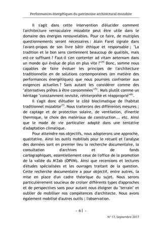 Performances énergétiques du patrimoine architectural mozabite
- 61 -
N° 17, Septembre 2017
Il s'agit dans cette intervention d'élucider comment
l'architecture vernaculaire mozabite peut être utile dans le
domaine des énergies renouvelables. Pour ce faire, de multiples
questionnements seront nécessaires : Alain Farel signale dans
l'avant-propos de son livre bâtir éthique et responsable ; "La
tradition et le bon sens contiennent beaucoup de qualités, mais
est-ce suffisant ? Faut-il s'en contenter ad vitam aeternam dans
un monde qui évolue de plus en plus vite ?"(4)
Donc, somme nous
capables de faire évoluer les principes de l'architecture
traditionnelle en de solutions contemporaines (en matière des
performances énergétiques) que nous pourrons confronter aux
exigences actuelles ? Sans autant les considérer comme des
"alternatives prêtes à être consommées"(5)
. Mais plutôt comme un
héritage "constamment revisité, réinterprété et réapproprié"(6)
.
Il s'agit donc d'étudier le côté bioclimatique de l'habitat
traditionnel mozabite(7)
. Nous traiterons des différentes mesures ;
de captage et de protection solaire, de ventilation, d'inertie
thermique, le choix des matériaux de construction... etc. Ainsi
que le mode de vie particulier adopté dans une tentative
d'adaptation climatique.
Pour atteindre nos objectifs, nous adopterons une approche,
qualitative. Ainsi les outils mobilisés pour le recueil et l'analyse
des données sont en premier lieu la recherche documentaire, la
consultation d'archives et de fonds
cartographiques, essentiellement ceux de l'office de la promotion
de la vallée du M'Zab (OPVM). Ainsi que recensions et lectures
d'études spécialisées et les ouvrages traitant de la question.
Cette recherche documentaire a pour objectif, entre autres, la
mise en place d'un cadre théorique du sujet. Nous serons
particulièrement soucieux de croiser différents types d'approches
et de perspectives sans pour autant nous éloigner du "terrain" et
oublier de mobiliser nos compétences d'architecte. Nous avons
également mobilisé d'autres outils ; l'observation.
 