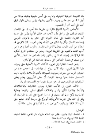 ‫عباسـة‬ ‫محمد‬ .‫د‬
- 24 -
‫اﻟﺘﺮاث‬ ‫ﺣﻮﻟﻴﺎت‬ ‫ﻣﺠﻠﺔ‬
‫التقليدي‬ ‫خية‬‫ي‬‫التار‬ ‫المدرسة‬ ‫عند‬
‫ة‬
،‫وعلمية‬ ‫منهجية‬ ‫أسس‬ ‫على‬ ‫بناء‬ ‫وإنما‬ ،
‫من‬ ‫وذلك‬
‫أج‬
‫ل‬
‫عن‬ ‫الـكشف‬
‫وعيوب‬ ‫حاسن‬‫م‬
‫وتعليلها‬ ‫الأدبين‬
،
‫و‬
‫تفوق‬ ‫إظهار‬ ‫بغرض‬ ‫ليس‬
‫أو‬ ‫آخر‬ ‫أدب‬ ‫على‬ ‫أدب‬
.‫التعصب‬
‫تطوره‬ ‫في‬ ‫تشترك‬ ‫كالتاريخ‬ ‫الأدبية‬ ‫الأجناس‬
‫ا‬
‫الباحث‬ ‫على‬ ‫لذا‬ ،‫أمم‬ ‫عدة‬
،‫الأمم‬ ‫ختلف‬‫م‬ ‫عند‬ ‫الأدب‬ ‫تطور‬ ‫مراحل‬ ‫على‬ ‫يقف‬ ‫أن‬ ‫المقارن‬
‫حدود‬ ‫على‬ ‫وليس‬
.‫ية‬‫اللغو‬ ‫أمته‬
‫ف‬
‫على‬ ‫القصة‬
‫حيو‬‫ل‬‫ا‬ ‫لسان‬
‫لا‬ ‫بها‬ ‫اشتهر‬ ‫التي‬ ‫ان‬
‫فون‬
‫تي‬
‫الفرنسي‬ ‫ن‬
)
La Fontaine
(
‫بها‬ ‫وتأثر‬
‫من‬ ‫الـكثير‬
‫الأدباء‬
‫لا‬ ‫كان‬ ،‫العرب‬ ‫ومنهم‬
‫فونت‬
‫ي‬
‫قد‬ ‫ن‬
‫أيض‬ ‫والعرب‬ ،‫تعليمية‬ ‫لأغراض‬ ‫ووظفها‬ ‫العرب‬ ‫أدب‬ ‫من‬ ‫استقاها‬
‫ا‬
‫من‬ ‫ترجموها‬
‫أفكاره‬ ‫لترويج‬ ‫استخدمها‬ ‫من‬ ‫ومنهم‬ ،‫العربية‬ ‫يقة‬‫الطر‬ ‫على‬ ‫وكيفوها‬ ،‫الهند‬ ‫آداب‬
‫ك‬‫الفلسفية‬
‫الصف‬ ‫إخوان‬ ‫فعل‬ ‫ما‬
‫ا‬
‫رسائ‬ ‫في‬
‫ل‬
‫هم‬
‫؛‬
‫الأدبي‬ ‫جنس‬‫ل‬‫ا‬ ‫هذا‬ ‫خصائص‬‫ف‬ ‫إذن‬
‫عند‬ ‫وجدت‬ ‫التي‬ ‫خصائص‬‫ل‬‫ا‬ ‫نفسها‬ ‫هي‬ ‫ليست‬ ‫اليوم‬
‫الهند‬
.‫الإسلام‬ ‫قبل‬
‫إلى‬ ‫المقارن‬ ‫الباحث‬ ‫يدعو‬
‫تعريب‬
‫الأعمال‬
‫الأدبية‬
‫الأجنبية‬
‫يتعرف‬ ‫حتى‬
،‫العربي‬ ‫القارئ‬ ‫عليها‬
‫من‬ ‫عدد‬ ‫اختص‬ ‫لذا‬ ،‫دراسات‬ ‫أو‬ ‫روائع‬ ‫كانت‬ ‫سواء‬
‫المقارن‬
‫العرب‬ ‫ين‬
‫والمغرب‬ ‫المشرق‬ ‫من‬
‫الرحلات‬ ‫وأدب‬ ‫بالصورائية‬ ،
‫بعد‬ ‫ما‬ ‫وأدب‬
‫الاستعمار‬
‫عند‬
‫ما‬
‫ال‬ ‫بعض‬ ‫أن‬ ،‫الترجمة‬ ‫بواسطة‬ ‫علموا‬
‫أورو‬
‫ومنهم‬ ‫بيېن‬
‫بعض‬
‫رسموا‬ ‫قد‬ ‫الموضوعيين‬ ‫غير‬ ‫المستشرقين‬
‫صور‬
‫ة‬
.‫العربية‬ ‫جتمعات‬‫م‬‫ال‬ ‫عن‬ ‫مشوهة‬
‫والاختلافات‬ ‫التشابهات‬ ‫يدرس‬ ‫المقارن‬ ‫الأدب‬ ‫في‬ ‫العربي‬ ‫جاه‬‫ت‬‫الا‬
‫وجمالية‬ ‫والترجمة‬ ‫المتلقي‬ ‫أذواق‬ ‫واختلاف‬ ‫والتأثر‬ ‫التأثير‬ ‫وظاهرة‬ ‫والأنماط‬
‫أو‬ ،‫الفرنسية‬ ‫المدرسة‬ ‫مثل‬ ‫التاريخ‬ ‫دراسة‬ ‫في‬ ‫يستغرق‬ ‫أن‬ ‫دون‬ ‫لـكن‬ ،‫الأسلوب‬
‫مثل‬ ‫جتمع‬‫م‬‫ال‬ ‫أنماط‬ ‫دراسة‬ ‫على‬ ‫كز‬
‫ير‬ ‫أو‬ ،‫الأمريكية‬ ‫المدرسة‬ ‫مثل‬ ‫النقد‬ ‫في‬ ‫يبالغ‬
‫يقترب‬ ‫بل‬ ،‫السلافية‬ ‫المدرسة‬
‫كثيرا‬
‫المدر‬ ‫من‬
.‫منطلقاتها‬ ‫بعض‬ ‫في‬ ‫الألمانية‬ ‫سة‬
:‫الهوامش‬
1
-
،‫السابعة‬ ‫الطبعة‬ ،‫جي‬‫ن‬‫خا‬‫ل‬‫ا‬ ‫دار‬ ،‫هارون‬ ‫السلام‬ ‫عبد‬ ‫حقيق‬‫ت‬ ،‫والتبيين‬ ‫البيان‬ :‫جاحظ‬‫ل‬‫ا‬
‫القاهرة‬
1998
‫ج‬ ،‫م‬
3
‫ص‬ ،
27
.‫بعدها‬ ‫وما‬
2
-
‫ج‬ ،‫نفسه‬ ‫المصدر‬
1
‫ص‬ ،
384
-
385
.
 