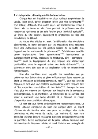 Nora Gueliane
- 62 -
Revue Annales du patrimoine
2 - L'adaptation climatique à l'échelle urbaine :
Chaque ksar est installé sur un piton rocheux surplombant la
vallée. D'un côté, cette situation offre une vue "rayonnante"(8)
d'un intérêt défensif. D'un autre côté, son implantation tenue à
l'écart de la terre et de l'eau permet la préservation des
ressources hydriques et des sols fertiles pour l'activité agricole(9)
.
Le choix du site permet également la protection du ksar des
inondations de l'Oued.
Au cours des siècles et avec l'amélioration des conditions
sécuritaires, la zone occupée par les mozabites s'est agrandie
avec des extensions sur les parties basses de la butte d'où
l'apparition des maisons de la palmeraie(10)
. Saïd Mazouz qualifie
cette implantation "d'un agrosystème"(11)
harmonieux et
judicieusement pensé, intégrant "la triptyque, bâti - palmeraie -
eau"(12)
dont la topographie du site impose une dialectique
particulière dans le rapport entre ces trois éléments(13)
. La
palmeraie avec son eau et sa végétation crée un microclimat
rafraichissant.
Une des manières avec laquelle les mozabites ont pu
préserver leur écosystème et gérer efficacement leurs ressources
était la limitation du développement du ksar(14)
. Elle est faite de
façon à ce qu'il y'ait une certaine concordance entre l'espace bâti
et "les capacités nourricières du territoire"(15)
. Lorsque le ksar
n'est plus en mesure de répondre aux besoins de la croissance
démographique, il se multiplie. La limitation de la surface des
ksour a entrainé une forte densité et a diminué le risque
d'exposition aux conditions climatiques.
Le ksar est sous forme de groupement radioconcentrique. La
forme urbaine compacte du ksar est conçue dans un esprit
d'économie de foncier ainsi que pour se protéger des vents
dominants et des vents de sable. Les maisons du ksar sont
accolées les unes contre les autres avec une occupation totale de
la parcelle. Cette conception de l'espace urbain entraine une
introversion de l'espace habité et rend l'habitation protégée de
 