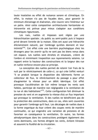 Performances énergétiques du patrimoine architectural mozabite
- 63 -
N° 17, Septembre 2017
toute insolation ou effet de nuisance sonore et climatique. En
effet, la maison n'a pas de façades donc, pour garantir le
minimum d'éclairage et d'aération, elle s'ouvre vers l'intérieur sur
un patio. Ainsi cette composition architecturale horizontale et
introvertie est prévue pour mieux s'adapter aux conditions
climatiques rigoureuses.
Les rues, ruelles et impasses sont régies par une
hiérarchisation spatiale ; du public au semi-public puis à l'espace
privé devant l'entrée de la maison. Elles ont aussi une hiérarchie
d'éclairement naturel, par l'ombrage qu'elles donnent et leur
intimité(16)
. Cet effet crée une barrière psychologique chez les
étrangers pour les avertir qu'ils ne sont pas les biens venus dans
cet espace. Les ruelles sont étroites et sinueuses, créent de
l'ombre et minimisent l'exposition aux rayonnements solaires. Le
rapport entre la hauteur des constructions et la largeur des rue
et ruelle renforce encore plus se principe.
La conception des ruelles permet de retenir l'air frais de la
nuit par le rétrécissement de celle-ci, ce qui crée l'effet venturi
"il se produit lorsque la disposition des bâtiments forme un
collecteur de flux, le rétrécissement du passage a pour effet
d'augmenter la vitesse pour un débit identique. Cet effet
provoque l'accélération de l'air même lorsque les vents sont
faibles, participe de manière non négligeable à la ventilation de
la rue et des habitations"(17)
. Cette configuration fait diminuer la
pression du vent et en augmente la vitesse d'où un flux important
qui provoque la ventilation. Si des ruelles ne bénéficient pas de
la protection des constructions, dans ce cas, elles sont couvertes
pour garantir l'ombrage qu'il faut. Les décalages de ruelles dues à
la forme organique du ksar créent des coupes vents de manière
continuelle, ce qui engendre une variation de pressions et de
favoriser en conséquence la ventilation. En outre, les formes
aérodynamiques dans les constructions protègent également des
vents dominants, ces formes dirigent les vents, évitent l'érosion
et assurent la fluidité de la circulation.
 