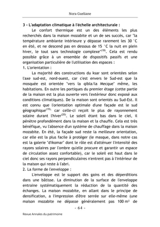 Nora Gueliane
- 64 -
Revue Annales du patrimoine
3 - L'adaptation climatique à l'échelle architecturale :
Le confort thermique est un des éléments les plus
recherchés dans la maison mozabite et un de ses succès, car "la
température ambiante intérieure y dépasse rarement les 30 °C
en été, et ne descend pas en dessous de 15 °C la nuit en plein
hiver, le tout sans technologie complexe"(18)
. Cela est rendu
possible grâce à un ensemble de dispositifs passifs et une
organisation particulière de l'utilisation des espaces :
1. L'orientation :
La majorité des constructions du ksar sont orientées selon
l'axe sud-est, nord-ouest, car c'est envers le Sud-est que la
mosquée est orientée "vers la qibla/la Mecque" même, les
habitations. En outre les portiques du premier étage (cette partie
de la maison est la plus ouverte vers l'extérieur donc exposé aux
conditions climatiques). De la maison sont orientés au Sud-Est. Il
est connu que l'orientation optimale d'une façade est le sud
géographique(19),
car celle-ci reçoit le plus de rayonnement
solaire durant l'hiver(20)
. Le soleil étant bas dans le ciel, il
pénètre profondément dans la maison et la chauffe. Cela est très
bénéfique, vu l'absence d'un système de chauffage dans la maison
mozabite. En été, la façade sud reste la meilleure orientation,
car elle est la plus facile à protéger (le masque, dans notre cas
est la galerie "d'ikomar" dont le rôle est d'atténuer l'intensité des
rayons solaires par l'ombre qu'elle procure et garantir un espace
de circulation assez confortable), car le soleil est haut dans le
ciel donc ses rayons perpendiculaires n'entrent pas à l'intérieur de
la maison qui reste à l'abri.
2. La forme de l'enveloppe :
L'enveloppe est le support des gains et des déperditions
dans une bâtisse. La diminution de la surface de l'enveloppe
entraine systématiquement la réduction de la quantité des
échanges. La maison mozabite, en allant dans le principe de
densification, a l'impression d'être serrée sur elle-même (une
maison mozabite ne dépasse généralement pas 100 m² de
 