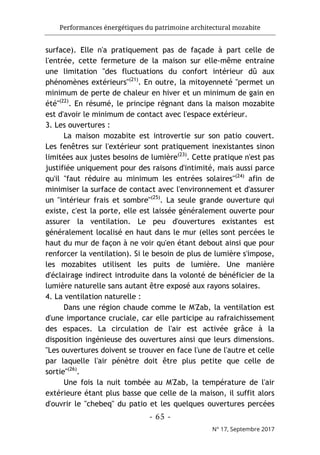 Performances énergétiques du patrimoine architectural mozabite
- 65 -
N° 17, Septembre 2017
surface). Elle n'a pratiquement pas de façade à part celle de
l'entrée, cette fermeture de la maison sur elle-même entraine
une limitation "des fluctuations du confort intérieur dû aux
phénomènes extérieurs"(21)
. En outre, la mitoyenneté "permet un
minimum de perte de chaleur en hiver et un minimum de gain en
été"(22)
. En résumé, le principe régnant dans la maison mozabite
est d'avoir le minimum de contact avec l'espace extérieur.
3. Les ouvertures :
La maison mozabite est introvertie sur son patio couvert.
Les fenêtres sur l'extérieur sont pratiquement inexistantes sinon
limitées aux justes besoins de lumière(23)
. Cette pratique n'est pas
justifiée uniquement pour des raisons d'intimité, mais aussi parce
qu'il "faut réduire au minimum les entrées solaires"(24)
afin de
minimiser la surface de contact avec l'environnement et d'assurer
un "intérieur frais et sombre"(25)
. La seule grande ouverture qui
existe, c'est la porte, elle est laissée généralement ouverte pour
assurer la ventilation. Le peu d'ouvertures existantes est
généralement localisé en haut dans le mur (elles sont percées le
haut du mur de façon à ne voir qu'en étant debout ainsi que pour
renforcer la ventilation). Si le besoin de plus de lumière s'impose,
les mozabites utilisent les puits de lumière. Une manière
d'éclairage indirect introduite dans la volonté de bénéficier de la
lumière naturelle sans autant être exposé aux rayons solaires.
4. La ventilation naturelle :
Dans une région chaude comme le M'Zab, la ventilation est
d'une importance cruciale, car elle participe au rafraichissement
des espaces. La circulation de l'air est activée grâce à la
disposition ingénieuse des ouvertures ainsi que leurs dimensions.
"Les ouvertures doivent se trouver en face l'une de l'autre et celle
par laquelle l'air pénètre doit être plus petite que celle de
sortie"(26)
.
Une fois la nuit tombée au M'Zab, la température de l'air
extérieure étant plus basse que celle de la maison, il suffit alors
d'ouvrir le "chebeq" du patio et les quelques ouvertures percées
 
