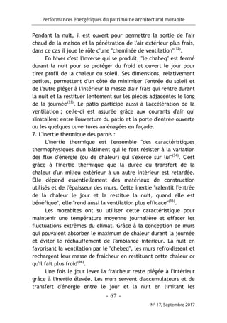 Performances énergétiques du patrimoine architectural mozabite
- 67 -
N° 17, Septembre 2017
Pendant la nuit, il est ouvert pour permettre la sortie de l'air
chaud de la maison et la pénétration de l'air extérieur plus frais,
dans ce cas il joue le rôle d'une "cheminée de ventilation"(32)
.
En hiver c'est l'inverse qui se produit, "le chabeq" est fermé
durant la nuit pour se protéger du froid et ouvert le jour pour
tirer profil de la chaleur du soleil. Ses dimensions, relativement
petites, permettent d'un côté de minimiser l'entrée du soleil et
de l'autre piéger à l'intérieur la masse d'air frais qui rentre durant
la nuit et la restituer lentement sur les pièces adjacentes le long
de la journée(33)
. Le patio participe aussi à l'accélération de la
ventilation ; celle-ci est assurée grâce aux courants d'air qui
s'installent entre l'ouverture du patio et la porte d'entrée ouverte
ou les quelques ouvertures aménagées en façade.
7. L'inertie thermique des parois :
L'inertie thermique est l'ensemble "des caractéristiques
thermophysiques d'un bâtiment qui le font résister à la variation
des flux d'énergie (ou de chaleur) qui s'exerce sur lui"(34)
. C'est
grâce à l'inertie thermique que la durée du transfert de la
chaleur d'un milieu extérieur à un autre intérieur est retardée.
Elle dépend essentiellement des matériaux de construction
utilisés et de l'épaisseur des murs. Cette inertie "ralentit l'entrée
de la chaleur le jour et la restitue la nuit, quand elle est
bénéfique", elle "rend aussi la ventilation plus efficace"(35)
.
Les mozabites ont su utiliser cette caractéristique pour
maintenir une température moyenne journalière et effacer les
fluctuations extrêmes du climat. Grâce à la conception de murs
qui pouvaient absorber le maximum de chaleur durant la journée
et éviter le réchauffement de l'ambiance intérieur. La nuit en
favorisant la ventilation par le "chebeq", les murs refroidissent et
rechargent leur masse de fraicheur en restituant cette chaleur or
qu'il fait plus froid(36)
.
Une fois le jour lever la fraicheur reste piégée à l'intérieur
grâce à l'inertie élevée. Les murs servent d'accumulateurs et de
transfert d'énergie entre le jour et la nuit en limitant les
 