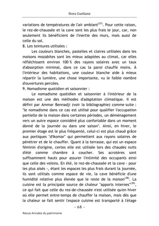 Nora Gueliane
- 68 -
Revue Annales du patrimoine
variations de températures de l'air ambiant(37)
. Pour cette raison,
le rez-de-chaussée et la cave sont les plus frais le jour, car, non
seulement ils bénéficient de l'inertie des murs, mais aussi de
celle du sol.
8. Les teintures utilisées :
Les couleurs blanches, pastelles et claires utilisées dans les
maisons mozabites sont les mieux adaptées au climat, car elles
réfléchissent environ 100 % des rayons solaires avec un taux
d'absorption minimal, dans ce cas la paroi chauffe moins. À
l'intérieur des habitations, une couleur blanche aide à mieux
répartir la lumière, une chose importante, vu le faible nombre
d'ouvertures percées.
9. Nomadisme quotidien et saisonnier :
Le nomadisme quotidien et saisonnier à l'intérieur de la
maison est une des méthodes d'adaptation climatique. Il est
défini par Ammar Bennadji (voir la bibliographie) comme suite :
"le nomadisme dans ce cas est utilisé pour qualifier l'occupation
partielle de la maison dans certaines périodes, un déménagement
vers un autre espace considéré plus confortable dans un moment
donné de la journée ou dans une saison". Ainsi, en hiver, le
premier étage est le plus fréquenté, celui-ci est plus chaud grâce
aux portiques "d'Ikomar" qui permettent aux rayons solaires de
pénétrer et de le chauffer. Quant à la terrasse, qui est un espace
féminin d'origine, certes elle est utilisée lors des chaudes nuits
d'été comme chambre à coucher. Ses acrotères sont
suffisamment hauts pour assurer l'intimité des occupants ainsi
que celle des voisins. En été, le rez-de-chaussée et la cave - pour
les plus aisés -, étant les espaces les plus frais durant la journée,
ils sont utilisés comme espace de vie, la cave bénéficie d'une
humidité relative plus élevée que le reste de la maison(38)
. La
cuisine est la principale source de chaleur "apports internes"(39)
,
ce qui fait que celle du rez-de-chaussée n'est utilisée qu'en hiver
où elle permet entre-temps de chauffer la maison, mais dès que
la chaleur se fait sentir l'espace cuisine est transporté à l'étage
 