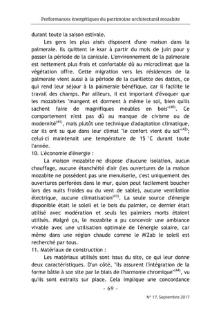 Performances énergétiques du patrimoine architectural mozabite
- 69 -
N° 17, Septembre 2017
durant toute la saison estivale.
Les gens les plus aisés disposent d'une maison dans la
palmeraie. Ils quittent le ksar à partir du mois de juin pour y
passer la période de la canicule. L'environnement de la palmeraie
est nettement plus frais et confortable dû au microclimat que la
végétation offre. Cette migration vers les résidences de la
palmeraie vient aussi à la période de la cueillette des dattes, ce
qui rend leur séjour à la palmeraie bénéfique, car il facilite le
travail des champs. Par ailleurs, il est important d'évoquer que
les mozabites "mangent et dorment à même le sol, bien qu'ils
sachent faire de magnifiques meubles en bois"(40)
. Ce
comportement n'est pas dû au manque de civisme ou de
modernité(41)
, mais plutôt une technique d'adaptation climatique,
car ils ont su que dans leur climat "le confort vient du sol"(42)
;
celui-ci maintenait une température de 15 °C durant toute
l'année.
10. L'économie d'énergie :
La maison mozabite ne dispose d'aucune isolation, aucun
chauffage, aucune étanchéité d'air (les ouvertures de la maison
mozabite ne possèdent pas une menuiserie, c'est uniquement des
ouvertures perforées dans le mur, qu'on peut facilement boucher
lors des nuits froides ou du vent de sable), aucune ventilation
électrique, aucune climatisation(43)
. La seule source d'énergie
disponible était le soleil et le bois du palmier, ce dernier était
utilisé avec modération et seuls les palmiers morts étaient
utilisés. Malgré ça, le mozabite a pu concevoir une ambiance
vivable avec une utilisation optimale de l'énergie solaire, car
même dans une région chaude comme le M'Zab le soleil est
recherché par tous.
11. Matériaux de construction :
Les matériaux utilisés sont issus du site, ce qui leur donne
deux caractéristiques. D'un côté, "ils assurent l'intégration de la
forme bâtie à son site par le biais de l'harmonie chromique"(44)
, vu
qu'ils sont extraits sur place. Cela implique une concordance
 