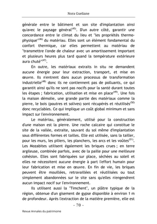 Nora Gueliane
- 70 -
Revue Annales du patrimoine
générale entre le bâtiment et son site d'implantation ainsi
qu'avec le paysage général(45)
. D'un autre côté, garantir une
concordance entre le climat du lieu et "les propriétés thermo-
physique"(46)
du matériau. Elles sont un élément fondamental du
confort thermique, car elles permettent au matériau de
"transmettre l'onde de chaleur avec un amortissement important
et plusieurs heures plus tard quand la température extérieure
aura chuté"(47)
.
En outre, les matériaux extraits in situ ne demandent
aucune énergie pour leur extraction, transport, et mise en
œuvre. Ils n'entrent dans aucun processus de transformation
industrielle(48)
donc ils ne contiennent pas de polluants, ce qui
garantit ainsi qu'ils ne sont pas nocifs pour la santé durant toutes
les étapes ; fabrication, utilisation et mise en place(49)
. Une fois
la maison démolie, une grande partie des matériaux comme la
pierre, le bois (poutres et solives) sont récupérés et réutilisés(50)
donc recyclables. Ce qui implique un coût global minimum et sans
impact sur l'environnement.
Le matériau, généralement, utilisé pour la construction
d'une maison est la pierre. Une roche calcaire qui constitue le
site de la vallée, extraite, sauvant du sol même d'implantation
sous différentes formes et tailles. Elle est utilisée, sans la tailler,
pour les murs, les piliers, les planchers, les arcs et les voûtes(51)
.
Les Mozabites utilisent également les briques crues ; en terre
argileuse, combinée parfois, avec de la paille pour une meilleure
cohésion. Elles sont fabriquées sur place, séchées au soleil et
elles ne nécessitent aucune énergie à part l'effort humain pour
leur fabrication et mise en œuvre. En fin de vie, les briques
peuvent être mouillées, retravaillées et réutilisées ou tout
simplement abandonnées sur le site sans qu'elles n'engendrent
aucun impact nocif sur l'environnement.
Ils utilisent aussi la "Timchent", un plâtre typique de la
région, obtenue d'un gisement de gypse disponible à environ 1 m
de profondeur. Après l'extraction de la matière première, elle est
 