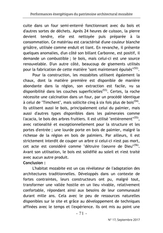 Performances énergétiques du patrimoine architectural mozabite
- 71 -
N° 17, Septembre 2017
cuite dans un four semi-enterré fonctionnant avec du bois et
d'autres sortes de déchets. Après 24 heures de cuisson, la pierre
devient tendre, elle est nettoyée puis préparée à la
consommation. Ce matériau est caractérisé d'une couleur blanche
grisâtre, utilisée comme enduit et liant. En revanche, il présente
quelques anomalies, d'un côté son billant Carbonne, est positif, il
demande un combustible ; le bois, mais celui-ci est une source
renouvelable. D'un autre côté, beaucoup de gisements utilisés
pour la fabrication de cette matière "sont maintenant épuisés"(52)
.
Pour la construction, les mozabites utilisent également la
chaux, dont la matière première est disponible de manière
abondante dans la région, son extraction est facile, vu sa
disponibilité dans les couches superficielles(53)
. Certes, la roche
nécessite une calcination dans un four, par un procédé identique
à celui de "Timchent", mais sollicite cinq à six fois plus de bois(54)
.
Ils utilisent aussi le bois, principalement celui du palmier, mais
aussi d'autres types disponibles dans les palmeraies comme
l'acacia, le bois des arbres fruitiers. Il est utilisé "entièrement"(55)
,
avec rationalité et exceptionnellement pour la structure et les
portes d'entrée ; une lourde porte en bois de palmier, malgré la
richesse de la région en bois de palmiers. Par ailleurs, il est
strictement interdit de couper un arbre si celui-ci n'est pas mort,
cet acte est considéré comme "détruire l'oeuvre de Dieu"(56)
.
Avant son utilisation, le bois est solidifié au soleil et n'est traité
avec aucun autre produit.
Conclusion :
L'habitat mozabite est un cas révélateur de l'adaptation des
architectures traditionnelles. Développés dans un contexte de
fortes contraintes, leurs constructeurs ont pu, malgré tout,
transformer une vallée hostile en un lieu vivable, relativement
confortable, répondant ainsi aux besoins de leur communauté
durant mille ans. Cela avec le peu de ressources naturelles
disponibles sur le site et grâce au développement de techniques
affinées avec le temps et l'expérience. Ils ont mis au point une
 