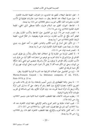 ‫المقارن‬ ‫األدب‬ ‫في‬ ‫العربية‬ ‫المدرسة‬
- 25 -
‫اﻟ‬
‫ﻌﺪد‬
17
‫ﺳﺒﺘﻤﺒﺮ‬ ،
2017
3
-
‫ال‬ ‫الطبعة‬ ،‫المعارف‬ ‫دار‬ ،‫حاجري‬‫ل‬‫ا‬ ‫طه‬ ‫حقيق‬‫ت‬ ،‫البخلاء‬ :‫جاحظ‬‫ل‬‫ا‬ ،‫انظر‬
.‫القاهرة‬ ،‫خامسة‬
4
-
‫الأدب‬ ‫في‬ ‫تطبيقية‬ ‫مقاربات‬ :‫حمود‬ ‫ماجدة‬ .‫د‬ ،‫ينظر‬ ‫جاحظ‬‫ل‬‫ا‬ ‫عند‬ ‫البخلاء‬ ‫صورة‬ ‫حول‬
‫ال‬ ‫حاد‬‫ت‬‫ا‬ ‫منشورات‬ ،‫المقارن‬
‫كتا‬
‫دمشق‬ ،‫العرب‬ ‫ب‬
2000
‫م‬
‫ص‬ ،
123
.‫بعدها‬ ‫وما‬
5
-
‫الطبعة‬ ،‫حلبي‬‫ل‬‫ا‬ ‫البابي‬ ‫مصطفى‬ ‫مكتبة‬ ،‫هارون‬ ‫السلام‬ ‫عبد‬ ‫حقيق‬‫ت‬ ،‫حيوان‬‫ل‬‫ا‬ :‫جاحظ‬‫ل‬‫ا‬
‫القاهرة‬ ،‫الثانية‬
1965
‫ج‬ ،‫م‬
1
‫ص‬ ،
74
-
75
.
6
-
‫ص‬ ،‫نفسه‬ ‫المصدر‬
76
.
.‫د‬ ،‫ينظر‬ ‫المقارن‬ ‫والأدب‬ ‫جاحظ‬‫ل‬‫ا‬ ‫حول‬ ‫التفاصيل‬ ‫من‬ ‫لمزيد‬
‫الطبعة‬ ،‫العربي‬ ‫الفكر‬ ‫دار‬ ،‫وتطبيقية‬ ‫ية‬‫نظر‬ ‫دراسات‬ ،‫المقارن‬ ‫الأدب‬ ‫في‬ :‫مكي‬ ‫أحمد‬ ‫الطاهر‬
‫القاهرة‬ ،‫الرابعة‬
1988
‫ص‬ ،‫م‬
7
.‫بعدها‬ ‫وما‬
7
-
‫ال‬ ‫أدب‬ ‫في‬ ‫السائر‬ ‫المثل‬ :‫الأثير‬ ‫ابن‬
‫بدوي‬ .‫ود‬ ‫حوفي‬‫ل‬‫ا‬ ‫أحمد‬ .‫د‬ ‫حقيق‬‫ت‬ ،‫والشاعر‬ ‫كاتب‬
‫ق‬ ،‫القاهرة‬ ،‫الثانية‬ ‫الطبعة‬ ،‫مصر‬ ‫نهضة‬ ‫دار‬ ،‫طبانة‬
1
‫ص‬ ،
3
.‫بعدها‬ ‫وما‬
8
-
‫ق‬ ،‫نفسه‬ ‫المصدر‬
4
‫ص‬ ،
11
-
12
.
9
-
‫العرب‬ ‫تطرق‬ ‫ولو‬ ،‫والتأثر‬ ‫والتأثير‬ ‫اللغة‬ ‫اختلاف‬ ‫في‬ ‫إلا‬ ‫المقارنة‬ ‫عن‬ ‫الموازنة‬ ‫ختلف‬‫ت‬ ‫لا‬
‫تب‬ ‫ما‬ ‫إلى‬ ‫موازناتهم‬ ‫في‬ ‫القدامى‬
‫باب‬ ‫طرق‬ ‫من‬ ‫أول‬ ‫لكانوا‬ ،‫استعارات‬ ‫من‬ ‫غيرهم‬ ‫مع‬ ‫العرب‬ ‫ادله‬
‫حكمة‬‫ل‬‫ا‬ ‫بأخذ‬ ‫المتنبي‬ ‫اتهم‬ ‫فبعضهم‬ ،‫والسرقة‬ ‫التأثر‬ ‫بين‬ ‫يفرقون‬ ‫لا‬ ‫القدامى‬ ‫وكان‬ .‫المقارن‬ ‫الأدب‬
‫أن‬ ‫يرى‬ ‫فهو‬ ،‫اليونان‬ ‫بمعاني‬ ‫العرب‬ ‫شعراء‬ ‫تأثر‬ ‫يتقبل‬ ‫لا‬ ‫كان‬‫نفسه‬ ‫الأثير‬ ‫ابن‬ ‫وحتى‬ .‫اليونان‬ ‫من‬
‫ا‬ ‫في‬ ‫يقته‬‫طر‬ ‫منهما‬ ‫لكل‬
.‫لنظم‬
10
-
،‫ينظر‬ ،‫التقليدية‬ ‫الفرنسية‬ ‫المدرسة‬ ‫عند‬ ‫خية‬‫ي‬‫التار‬ ‫الصلات‬ ‫حول‬ ‫التفاصيل‬ ‫من‬ ‫لمزيد‬
Marius-François Guyard : La littérature comparée, 6
e
éd., P.U.F.,
Paris 1978, p. 25 ss.
11
-
‫من‬ ‫طلب‬ ‫بلاده‬ ‫إلى‬ ‫عاد‬ ‫ولما‬ ،‫بالدهشة‬ ‫أصيب‬ ‫باريس‬ ‫إلى‬ ‫الطهطاوي‬ ‫رفاعة‬ ‫وصل‬ ‫لما‬
‫ال‬
‫المرأة‬ ‫حرير‬‫ت‬ ‫إلى‬ ‫دعا‬ ‫أنه‬ ‫حتى‬ ،‫واعظ‬ ‫أنه‬ ‫رغم‬ ‫حفظ‬‫ت‬ ‫دون‬ ‫الإفرنج‬ ‫حضارة‬‫ب‬ ‫الاقتداء‬ ‫يين‬‫مصر‬
‫خريب‬‫ت‬ ‫في‬ ‫بالمساهمة‬ ‫اتهم‬ ‫وقد‬ .‫الـكريم‬ ‫القرآن‬ ‫نزول‬ ‫منذ‬ ‫حررت‬‫ت‬ ‫المسلمة‬ ‫المرأة‬ ‫بأن‬ ‫يعلم‬ ‫لم‬ ‫وكأنه‬
.‫الوطنية‬ ‫ية‬‫والهو‬ ‫الأمة‬ ‫مقومات‬
12
-
،‫المقتطف‬ ‫جلة‬‫م‬ ،‫الانتقاد‬ :‫صروف‬ ‫يعقوب‬
،‫القاهرة‬
‫ال‬
‫عشر‬ ‫الثانية‬ ‫سنة‬
‫ديسمبر‬ ،
1887
،‫م‬
‫ج‬
3
‫ص‬ ،
162
-
170
.
13
-
،‫البيان‬ ‫جلة‬‫م‬ ،‫جي‬‫ن‬‫الإفر‬ ‫والشعر‬ ‫العربي‬ ‫الشعر‬ ‫بين‬ ‫مقابلة‬ :‫حداد‬‫ل‬‫ا‬ ‫جيب‬‫ن‬
‫عدد‬ ،‫القاهرة‬
8
،
‫سنة‬
1897
‫م‬
‫العد‬ ،‫فصول‬ ‫جلة‬‫م‬ ‫في‬ ‫نشره‬ ‫أعيد‬ ،
‫سنة‬ ،‫الثاني‬ ‫د‬
1984
‫م‬
‫ص‬ ،
257
-
271
.
14
-
،‫المقتطف‬ ‫جلة‬‫م‬ ،‫والإفرنج‬ ‫العرب‬ ‫بلاغة‬ :‫كامل‬ ‫أحمد‬
،‫القاهرة‬
‫جلد‬‫م‬‫ال‬
24
‫يناير‬ ،
1900
‫م‬
،
‫ج‬
1
‫ص‬ ،
38
.‫بعدها‬ ‫وما‬
 