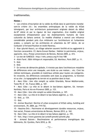 Performances énergétiques du patrimoine architectural mozabite
- 73 -
N° 17, Septembre 2017
traditionnelles.
Notes :
1 - Les critères d'inscription de la vallée du M'Zab dans le patrimoine mondial
sont le critère (ii) : les ensembles anthropiques de la vallée du M'Zab
témoignent, par leur architecture puissamment originale datant du début
du XIe
siècle et par la rigueur de leur organisation, d'un modèle original
exceptionnel d'implantation pour les établissements humains de l'aire
culturelle du Sahara central. Ce modèle d'habitat a exercé une influence
considérable pendant près d'un millénaire sur l'architecture et l'urbanisme
arabes, y compris sur les architectes et urbanistes du XXe
siècle, de Le
Corbusier à Fernand Pouillon et André Raverau.
2 - Ksar (pluriel Ksour), un village saharien souvent fortifié et/ou aggloméré à
fonction caravanière. Cf, Maria Gravari Barbas : Habiter le patrimoine, enjeux,
approche, vécu, Presse universitaire de Rennes, Rennes 2005, p. 415.
3 - Le site de l'UNESCO : http://whc.unesco.org/fr/list/188
4 - Alain Farel : Bâtir éthique et responsable, Ed. Moniteur, Paris 2007, p. 11.
5 - Ibid.
6 - Ibid.
7 - En termes de démarche globale, il n'existe pas dans l'architecture mozabite
de différences entre une mosquée, une école ou une maison... etc. C'est les
mêmes techniques, procédés et matériaux utilisés pour toutes ces catégories.
En revanche, les différences constatées sont dues au programme, la fonction
et au site ; la topographie du terrain et sa position dans le ksar.
8 - Marc Côte : Une ville remplit sa vallée Ghardaïa, Revue Méditerranée,
Tome 99, N° 34, France 2002, p. 107.
9 - Marc Côte : La ville et le désert le bas-Sahara algérien, Ed. Iremam-
Karthala, Paris et Aix-en-Provence 2005, p. 123.
10 - Marc Côte : Une ville remplit sa vallée Ghardaïa, p. 107.
11 - Marc Côte : La ville et le désert le bas-Sahara algérien, p. 123.
12 - Ibid., p. 124.
13 - Ibid.
14 - Ammar Bouchair: Decline of urban ecosystem of M'Zab valley, building and
environment, 39, 2004, pp. 719-732.
15 - Nassima Dris : Patrimoine et développement durable ressources, enjeux,
lien social, Presses universitaires de Rennes, Rennes 2012, p. 162.
16 - Marc Côte : La ville et le désert le bas-Sahara algérien, p. 191.
17 - Voir, http://www.gramme.be/unite9/pmwiki/pmwiki.php
18 - Armand Dutreix : Bioclimatisme et performances énergétiques des
bâtiments, Ed. Eyrolles, Paris 2010, p. 28.
 
