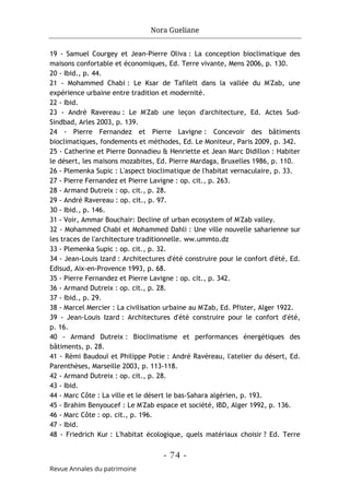 Nora Gueliane
- 74 -
Revue Annales du patrimoine
19 - Samuel Courgey et Jean-Pierre Oliva : La conception bioclimatique des
maisons confortable et économiques, Ed. Terre vivante, Mens 2006, p. 130.
20 - Ibid., p. 44.
21 - Mohammed Chabi : Le Ksar de Tafilelt dans la vallée du M'Zab, une
expérience urbaine entre tradition et modernité.
22 - Ibid.
23 - André Ravereau : Le M'Zab une leçon d'architecture, Ed. Actes Sud-
Sindbad, Arles 2003, p. 139.
24 - Pierre Fernandez et Pierre Lavigne : Concevoir des bâtiments
bioclimatiques, fondements et méthodes, Ed. Le Moniteur, Paris 2009, p. 342.
25 - Catherine et Pierre Donnadieu & Henriette et Jean Marc Didillon : Habiter
le désert, les maisons mozabites, Ed. Pierre Mardaga, Bruxelles 1986, p. 110.
26 - Plemenka Supic : L'aspect bioclimatique de l'habitat vernaculaire, p. 33.
27 - Pierre Fernandez et Pierre Lavigne : op. cit., p. 263.
28 - Armand Dutreix : op. cit., p. 28.
29 - André Ravereau : op. cit., p. 97.
30 - Ibid., p. 146.
31 - Voir, Ammar Bouchair: Decline of urban ecosystem of M'Zab valley.
32 - Mohammed Chabi et Mohammed Dahli : Une ville nouvelle saharienne sur
les traces de l'architecture traditionnelle. ww.ummto.dz
33 - Plemenka Supic : op. cit., p. 32.
34 - Jean-Louis Izard : Architectures d'été construire pour le confort d'été, Ed.
Edisud, Aix-en-Provence 1993, p. 68.
35 - Pierre Fernandez et Pierre Lavigne : op. cit., p. 342.
36 - Armand Dutreix : op. cit., p. 28.
37 - Ibid., p. 29.
38 - Marcel Mercier : La civilisation urbaine au M'Zab, Ed. Pfister, Alger 1922.
39 - Jean-Louis Izard : Architectures d'été construire pour le confort d'été,
p. 16.
40 - Armand Dutreix : Bioclimatisme et performances énergétiques des
bâtiments, p. 28.
41 - Rémi Baudouï et Philippe Potie : André Ravéreau, l'atelier du désert, Ed.
Parenthèses, Marseille 2003, p. 113-118.
42 - Armand Dutreix : op. cit., p. 28.
43 - Ibid.
44 - Marc Côte : La ville et le désert le bas-Sahara algérien, p. 193.
45 - Brahim Benyoucef : Le M'Zab espace et société, IBD, Alger 1992, p. 136.
46 - Marc Côte : op. cit., p. 196.
47 - Ibid.
48 - Friedrich Kur : L'habitat écologique, quels matériaux choisir ? Ed. Terre
 