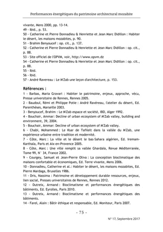 Performances énergétiques du patrimoine architectural mozabite
- 75 -
N° 17, Septembre 2017
vivante, Mens 2000, pp. 13-14.
49 - Ibid., p. 53.
50 - Catherine et Pierre Donnadieu & Henriette et Jean Marc Didillon : Habiter
le désert, les maisons mozabites, p. 90.
51 - Brahim Benyoucef : op. cit., p. 137.
52 - Catherine et Pierre Donnadieu & Henriette et Jean Marc Didillon : op. cit.,
p. 88.
53 - Site officiel de l'OPVM, voir, http://www.opvm.dz
54 - Catherine et Pierre Donnadieu & Henriette et Jean Marc Didillon : op. cit.,
p. 88.
55 - Ibid.
56 - Ibid.
57 - André Ravereau : Le M'Zab une leçon d'architecture, p. 153.
Références :
1 - Barbas, Maria Gravari : Habiter le patrimoine, enjeux, approche, vécu,
Presse universitaire de Rennes, Rennes 2005.
2 - Baudouï, Rémi et Philippe Potie : André Ravéreau, l'atelier du désert, Ed.
Parenthèses, Marseille 2003.
3 - Benyoucef, Brahim : Le M'Zab espace et société, IBD, Alger 1992.
4 - Bouchair, Ammar: Decline of urban ecosystem of M'Zab valley, building and
environment, 39, 2004.
5 - Bouchair, Ammar: Decline of urban ecosystem of M'Zab valley.
6 - Chabi, Mohammed : Le Ksar de Tafilelt dans la vallée du M'Zab, une
expérience urbaine entre tradition et modernité.
7 - Côte, Marc : La ville et le désert le bas-Sahara algérien, Ed. Iremam-
Karthala, Paris et Aix-en-Provence 2005.
8 - Côte, Marc : Une ville remplit sa vallée Ghardaïa, Revue Méditerranée,
Tome 99, N° 34, France 2002.
9 - Courgey, Samuel et Jean-Pierre Oliva : La conception bioclimatique des
maisons confortable et économiques, Ed. Terre vivante, Mens 2006.
10 - Donnadieu, Catherine et al.: Habiter le désert, les maisons mozabites, Ed.
Pierre Mardaga, Bruxelles 1986.
11 - Dris, Nassima : Patrimoine et développement durable ressources, enjeux,
lien social, Presses universitaires de Rennes, Rennes 2012.
12 - Dutreix, Armand : Bioclimatisme et performances énergétiques des
bâtiments, Ed. Eyrolles, Paris 2010.
13 - Dutreix, Armand : Bioclimatisme et performances énergétiques des
bâtiments.
14 - Farel, Alain : Bâtir éthique et responsable, Ed. Moniteur, Paris 2007.
 