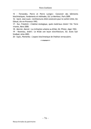 Nora Gueliane
- 76 -
Revue Annales du patrimoine
15 - Fernandez, Pierre et Pierre Lavigne : Concevoir des bâtiments
bioclimatiques, fondements et méthodes, Ed. Le Moniteur, Paris 2009.
16 - Izard, Jean-Louis : Architectures d'été construire pour le confort d'été, Ed.
Edisud, Aix-en-Provence 1993.
17 - Kur, Friedrich : L'habitat écologique, quels matériaux choisir ? Ed. Terre
vivante, Mens 2000.
18 - Mercier, Marcel : La civilisation urbaine au M'Zab, Ed. Pfister, Alger 1922.
19 - Ravereau, André : Le M'Zab une leçon d'architecture, Ed. Actes Sud-
Sindbad, Arles 2003.
20 - Supic, Plemenka : L'aspect bioclimatique de l'habitat vernaculaire.
o
 