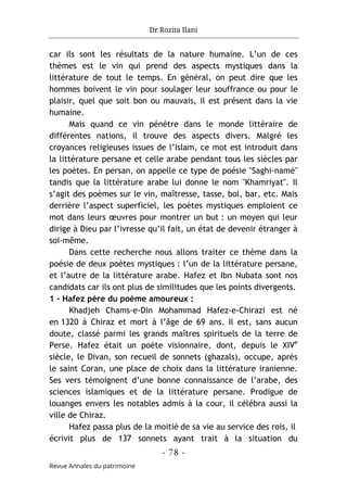 Dr Rozita Ilani
- 78 -
Revue Annales du patrimoine
car ils sont les résultats de la nature humaine. L’un de ces
thèmes est le vin qui prend des aspects mystiques dans la
littérature de tout le temps. En général, on peut dire que les
hommes boivent le vin pour soulager leur souffrance ou pour le
plaisir, quel que soit bon ou mauvais, il est présent dans la vie
humaine.
Mais quand ce vin pénètre dans le monde littéraire de
différentes nations, il trouve des aspects divers. Malgré les
croyances religieuses issues de l’Islam, ce mot est introduit dans
la littérature persane et celle arabe pendant tous les siècles par
les poètes. En persan, on appelle ce type de poésie "Saghi-namé"
tandis que la littérature arabe lui donne le nom "Khamriyat". Il
s’agit des poèmes sur le vin, maîtresse, tasse, bol, bar, etc. Mais
derrière l’aspect superficiel, les poètes mystiques emploient ce
mot dans leurs œuvres pour montrer un but : un moyen qui leur
dirige à Dieu par l’ivresse qu’il fait, un état de devenir étranger à
soi-même.
Dans cette recherche nous allons traiter ce thème dans la
poésie de deux poètes mystiques : l’un de la littérature persane,
et l’autre de la littérature arabe. Hafez et Ibn Nubata sont nos
candidats car ils ont plus de similitudes que les points divergents.
1 - Hafez père du poème amoureux :
Khadjeh Chams-e-Din Mohammad Hafez-e-Chirazi est né
en 1320 à Chiraz et mort à l’âge de 69 ans. Il est, sans aucun
doute, classé parmi les grands maîtres spirituels de la terre de
Perse. Hafez était un poète visionnaire, dont, depuis le XIVe
siècle, le Divan, son recueil de sonnets (ghazals), occupe, après
le saint Coran, une place de choix dans la littérature iranienne.
Ses vers témoignent d’une bonne connaissance de l’arabe, des
sciences islamiques et de la littérature persane. Prodigue de
louanges envers les notables admis à la cour, il célébra aussi la
ville de Chiraz.
Hafez passa plus de la moitié de sa vie au service des rois, il
écrivit plus de 137 sonnets ayant trait à la situation du
 