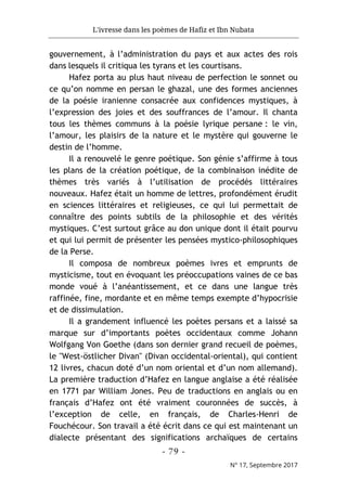 L'ivresse dans les poèmes de Hafiz et Ibn Nubata
- 79 -
N° 17, Septembre 2017
gouvernement, à l’administration du pays et aux actes des rois
dans lesquels il critiqua les tyrans et les courtisans.
Hafez porta au plus haut niveau de perfection le sonnet ou
ce qu’on nomme en persan le ghazal, une des formes anciennes
de la poésie iranienne consacrée aux confidences mystiques, à
l’expression des joies et des souffrances de l’amour. Il chanta
tous les thèmes communs à la poésie lyrique persane : le vin,
l’amour, les plaisirs de la nature et le mystère qui gouverne le
destin de l’homme.
Il a renouvelé le genre poétique. Son génie s’affirme à tous
les plans de la création poétique, de la combinaison inédite de
thèmes très variés à l’utilisation de procédés littéraires
nouveaux. Hafez était un homme de lettres, profondément érudit
en sciences littéraires et religieuses, ce qui lui permettait de
connaître des points subtils de la philosophie et des vérités
mystiques. C’est surtout grâce au don unique dont il était pourvu
et qui lui permit de présenter les pensées mystico-philosophiques
de la Perse.
Il composa de nombreux poèmes ivres et emprunts de
mysticisme, tout en évoquant les préoccupations vaines de ce bas
monde voué à l’anéantissement, et ce dans une langue très
raffinée, fine, mordante et en même temps exempte d’hypocrisie
et de dissimulation.
Il a grandement influencé les poètes persans et a laissé sa
marque sur d’importants poètes occidentaux comme Johann
Wolfgang Von Goethe (dans son dernier grand recueil de poèmes,
le "West-östlicher Divan" (Divan occidental-oriental), qui contient
12 livres, chacun doté d’un nom oriental et d’un nom allemand).
La première traduction d’Hafez en langue anglaise a été réalisée
en 1771 par William Jones. Peu de traductions en anglais ou en
français d’Hafez ont été vraiment couronnées de succès, à
l’exception de celle, en français, de Charles-Henri de
Fouchécour. Son travail a été écrit dans ce qui est maintenant un
dialecte présentant des significations archaïques de certains
 