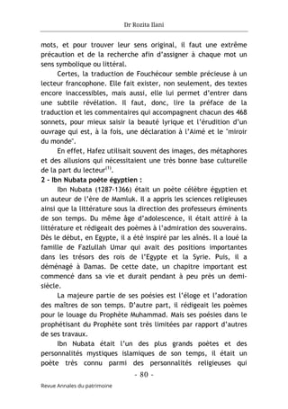 Dr Rozita Ilani
- 80 -
Revue Annales du patrimoine
mots, et pour trouver leur sens original, il faut une extrême
précaution et de la recherche afin d’assigner à chaque mot un
sens symbolique ou littéral.
Certes, la traduction de Fouchécour semble précieuse à un
lecteur francophone. Elle fait exister, non seulement, des textes
encore inaccessibles, mais aussi, elle lui permet d’entrer dans
une subtile révélation. Il faut, donc, lire la préface de la
traduction et les commentaires qui accompagnent chacun des 468
sonnets, pour mieux saisir la beauté lyrique et l’érudition d’un
ouvrage qui est, à la fois, une déclaration à l’Aimé et le "miroir
du monde".
En effet, Hafez utilisait souvent des images, des métaphores
et des allusions qui nécessitaient une très bonne base culturelle
de la part du lecteur(1)
.
2 - Ibn Nubata poète égyptien :
Ibn Nubata (1287-1366) était un poète célèbre égyptien et
un auteur de l’ère de Mamluk. Il a appris les sciences religieuses
ainsi que la littérature sous la direction des professeurs éminents
de son temps. Du même âge d’adolescence, il était attiré à la
littérature et rédigeait des poèmes à l’admiration des souverains.
Dès le début, en Egypte, il a été inspiré par les aînés. Il a loué la
famille de Fazlullah Umar qui avait des positions importantes
dans les trésors des rois de l’Egypte et la Syrie. Puis, il a
déménagé à Damas. De cette date, un chapitre important est
commencé dans sa vie et durait pendant à peu près un demi-
siècle.
La majeure partie de ses poésies est l’éloge et l’adoration
des maîtres de son temps. D’autre part, il rédigeait les poèmes
pour le louage du Prophète Muhammad. Mais ses poésies dans le
prophétisant du Prophète sont très limitées par rapport d’autres
de ses travaux.
Ibn Nubata était l’un des plus grands poètes et des
personnalités mystiques islamiques de son temps, il était un
poète très connu parmi des personnalités religieuses qui
 