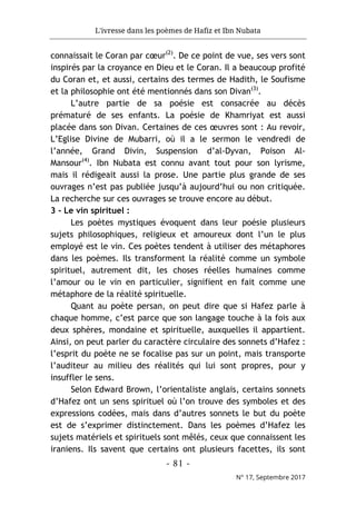 L'ivresse dans les poèmes de Hafiz et Ibn Nubata
- 81 -
N° 17, Septembre 2017
connaissait le Coran par cœur(2)
. De ce point de vue, ses vers sont
inspirés par la croyance en Dieu et le Coran. Il a beaucoup profité
du Coran et, et aussi, certains des termes de Hadith, le Soufisme
et la philosophie ont été mentionnés dans son Divan(3)
.
L’autre partie de sa poésie est consacrée au décès
prématuré de ses enfants. La poésie de Khamriyat est aussi
placée dans son Divan. Certaines de ces œuvres sont : Au revoir,
L’Eglise Divine de Mubarri, où il a le sermon le vendredi de
l’année, Grand Divin, Suspension d’al-Dyvan, Poison Al-
Mansour(4)
. Ibn Nubata est connu avant tout pour son lyrisme,
mais il rédigeait aussi la prose. Une partie plus grande de ses
ouvrages n’est pas publiée jusqu’à aujourd’hui ou non critiquée.
La recherche sur ces ouvrages se trouve encore au début.
3 - Le vin spirituel :
Les poètes mystiques évoquent dans leur poésie plusieurs
sujets philosophiques, religieux et amoureux dont l’un le plus
employé est le vin. Ces poètes tendent à utiliser des métaphores
dans les poèmes. Ils transforment la réalité comme un symbole
spirituel, autrement dit, les choses réelles humaines comme
l’amour ou le vin en particulier, signifient en fait comme une
métaphore de la réalité spirituelle.
Quant au poète persan, on peut dire que si Hafez parle à
chaque homme, c’est parce que son langage touche à la fois aux
deux sphères, mondaine et spirituelle, auxquelles il appartient.
Ainsi, on peut parler du caractère circulaire des sonnets d’Hafez :
l’esprit du poète ne se focalise pas sur un point, mais transporte
l’auditeur au milieu des réalités qui lui sont propres, pour y
insuffler le sens.
Selon Edward Brown, l’orientaliste anglais, certains sonnets
d’Hafez ont un sens spirituel où l’on trouve des symboles et des
expressions codées, mais dans d’autres sonnets le but du poète
est de s’exprimer distinctement. Dans les poèmes d’Hafez les
sujets matériels et spirituels sont mêlés, ceux que connaissent les
iraniens. Ils savent que certains ont plusieurs facettes, ils sont
 