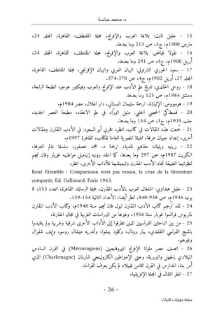 ‫عباسـة‬ ‫محمد‬ .‫د‬
- 26 -
‫اﻟﺘﺮاث‬ ‫ﺣﻮﻟﻴﺎت‬ ‫ﻣﺠﻠﺔ‬
15
-
،‫المقتطف‬ ‫جلة‬‫م‬ ،‫والإفرنج‬ ‫العرب‬ ‫بلاغة‬ :‫ثابت‬ ‫خليل‬
،‫القاهرة‬
‫جلد‬‫م‬‫ال‬
24
،
‫مارس‬
1900
‫م‬
‫ج‬ ،
3
‫ص‬ ،
213
.‫بعدها‬ ‫وما‬
16
-
،‫المقتطف‬ ‫جلة‬‫م‬ ،‫والإفرنج‬ ‫العرب‬ ‫بلاغة‬ :‫فياض‬ ‫نقولا‬
،‫القاهرة‬
‫جلد‬‫م‬‫ال‬
24
،
‫يل‬‫أبر‬
1900
‫م‬
‫ج‬ ،
4
‫ص‬ ،
291
‫و‬
.‫بعدها‬ ‫ما‬
17
-
،‫المقتطف‬ ‫جلة‬‫م‬ ،‫جي‬‫ن‬‫الإفر‬ ‫والبيان‬ ‫العربي‬ ‫البيان‬ :‫الشرتوني‬ ‫خوري‬‫ل‬‫ا‬ ‫سعيد‬
،‫القاهرة‬
‫جلد‬‫م‬‫ال‬
27
‫يل‬‫أبر‬ ،
1902
‫م‬
‫ج‬ ،
4
‫ص‬ ،
370
-
374
.
18
-
،‫الرابعة‬ ‫الطبعة‬ ،‫هوجو‬ ‫وفيكتور‬ ‫والعرب‬ ‫الإفرنج‬ ‫عند‬ ‫الأدب‬ ‫علم‬ ‫تاريخ‬ :‫خالدي‬‫ل‬‫ا‬ ‫روحي‬
‫دمشق‬
1984
‫ص‬ ،‫م‬
125
.‫بعدها‬ ‫وما‬
19
-
‫هوميروس‬
‫سليمان‬ ‫ترجمة‬ ،‫الإلياذة‬ :
‫مصر‬ ،‫الهلال‬ ‫دار‬ ،‫البستاني‬
1904
‫م‬
.
20
-
،‫جديد‬‫ل‬‫ا‬ ‫العصر‬ ‫مطبعة‬ ،‫الانتقاد‬ ‫علم‬ ‫في‬ ‫ّاد‬‫ر‬‫الو‬ ‫منهل‬ :‫حلبي‬‫ل‬‫ا‬ ‫حمصي‬‫ل‬‫ا‬ ‫قسطاكي‬
‫حلب‬
1935
‫م‬
‫ج‬ ،
3
‫ص‬ ،
154
.‫بعدها‬ ‫وما‬
21
-
‫في‬ ‫المقالات‬ ‫هذه‬ ‫ُمعت‬‫ج‬
‫كتا‬
‫ب‬
.
‫ومقالات‬ ‫المقارن‬ ‫الأدب‬ ‫في‬ :‫السعود‬ ‫أبو‬ ‫خري‬‫ف‬ ،‫انظر‬
‫إع‬ ،‫أخرى‬
‫لل‬ ‫العامة‬ ‫ية‬‫المصر‬ ‫الهيئة‬ ،‫عرفة‬ ‫جيهان‬ ‫داد‬
‫كتا‬
‫القاهرة‬ ،‫ب‬
1997
.‫م‬
22
-
،‫المعرفة‬ ‫عالم‬ ‫سلسلة‬ ،‫عصفور‬ ‫محمد‬ .‫د‬ ‫ترجمة‬ ،‫نقدية‬ ‫مفاهيم‬ :‫يليك‬‫و‬ ‫رينيه‬
‫الـكويت‬
1987
‫ص‬ ،‫م‬
297
‫ما‬‫ك‬ .‫بعدها‬ ‫وما‬
‫روني‬ ‫انتقد‬
‫ه‬
‫مواطنيه‬ ‫إتيامبل‬
‫يار‬‫غو‬
‫جم‬‫ي‬‫ت‬ ‫وفان‬
‫وتهميشهم‬ ‫المقارن‬ ‫الأدب‬ ‫جاه‬‫ت‬ ‫الضيقة‬ ‫لنظرتهما‬
‫الأخرى‬ ‫للآداب‬ ‫ا‬
.
،‫انظر‬
René Etiemble : Comparaison n'est pas raison, la crise de la littérature
comparée, Ed. Gallimard, Paris 1963.
23
-
،‫الرسالة‬ ‫جلة‬‫م‬ ،‫المقارن‬ ‫بالأدب‬ ‫العرب‬ ‫اشتغال‬ :‫هنداوي‬ ‫خليل‬
،‫القاهرة‬
‫العدد‬
153
،
8
‫يونيه‬
1936
‫م‬
‫ص‬ ،
938
-
940
‫انظر‬ .
‫الأعد‬ ،‫أيضا‬
‫التالية‬ ‫اد‬
154
-
159
.
24
-
ُ ‫ت‬ ‫لقد‬
‫رجم‬
‫كتا‬
‫سنة‬ ‫جم‬‫ي‬‫ت‬ ‫فان‬ ‫لبول‬ ‫المقارن‬ ‫الأدب‬ ‫ب‬
1948
‫و‬ ،‫م‬
‫كتا‬
‫المقارن‬ ‫الأدب‬ ‫ب‬
‫فرانسوا‬ ‫يوس‬‫لمار‬
‫يار‬‫غو‬
‫سنة‬
1956
.‫المقارنة‬ ‫جال‬‫م‬ ‫في‬ ‫الغربية‬ ‫الدراسات‬ ‫من‬ ‫وغيرها‬ ،
25
-
‫ي‬ ‫ولم‬ ‫وغربية‬ ‫شرقية‬ ‫الأخرى‬ ‫الآداب‬ ‫إلى‬ ‫تطرقوا‬ ‫الذين‬ ‫الفرنسيين‬ ‫الباحثين‬ ‫بين‬ ‫من‬
‫تقيدوا‬
‫شفرال‬ ‫وإيف‬ ،‫روسو‬ ‫ميشال‬ ‫يه‬‫وأندر‬ ،‫بيشوا‬ ‫وكلود‬ ،‫برونال‬ ‫بيار‬ ،‫التقليدي‬ ‫الفرنسي‬ ‫بالمنهج‬
.‫وغيرهم‬
26
-
) ‫الميروفنجيين‬ ‫الإفرنج‬ ‫ملوك‬ ‫عصر‬ ‫اتصف‬
Mérovingiens
‫السادس‬ ‫القرن‬ ‫في‬ (
) ‫شارلمان‬ ‫الكارولينجي‬ ‫الإمبراطور‬ ‫وحتى‬ ،‫ية‬‫والبربر‬ ‫جهل‬‫ل‬‫با‬ ‫الميلادي‬
Charlemagne
‫الذي‬ (
‫ب‬ ‫أمر‬
.‫القراءة‬ ‫يعرف‬ ‫يكن‬ ‫لم‬ ‫للميلاد‬ ‫الثامن‬ ‫القرن‬ ‫في‬ ‫المدارس‬ ‫بناء‬
27
-
،‫يقية‬‫الإفر‬ ‫جلة‬‫م‬‫ال‬ ‫في‬ ‫المقال‬ ‫انظر‬
 