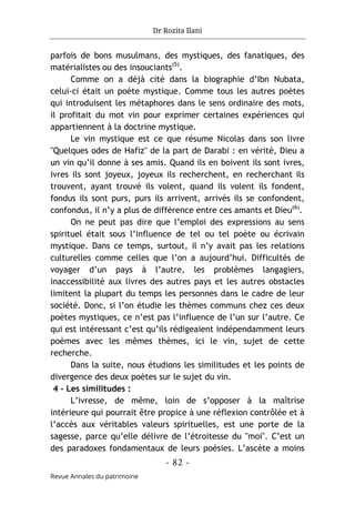 Dr Rozita Ilani
- 82 -
Revue Annales du patrimoine
parfois de bons musulmans, des mystiques, des fanatiques, des
matérialistes ou des insouciants(5)
.
Comme on a déjà cité dans la biographie d’Ibn Nubata,
celui-ci était un poète mystique. Comme tous les autres poètes
qui introduisent les métaphores dans le sens ordinaire des mots,
il profitait du mot vin pour exprimer certaines expériences qui
appartiennent à la doctrine mystique.
Le vin mystique est ce que résume Nicolas dans son livre
"Quelques odes de Hafiz" de la part de Darabi : en vérité, Dieu a
un vin qu’il donne à ses amis. Quand ils en boivent ils sont ivres,
ivres ils sont joyeux, joyeux ils recherchent, en recherchant ils
trouvent, ayant trouvé ils volent, quand ils volent ils fondent,
fondus ils sont purs, purs ils arrivent, arrivés ils se confondent,
confondus, il n’y a plus de différence entre ces amants et Dieu(6)
.
On ne peut pas dire que l’emploi des expressions au sens
spirituel était sous l’influence de tel ou tel poète ou écrivain
mystique. Dans ce temps, surtout, il n’y avait pas les relations
culturelles comme celles que l’on a aujourd’hui. Difficultés de
voyager d’un pays à l’autre, les problèmes langagiers,
inaccessibilité aux livres des autres pays et les autres obstacles
limitent la plupart du temps les personnes dans le cadre de leur
société. Donc, si l’on étudie les thèmes communs chez ces deux
poètes mystiques, ce n’est pas l’influence de l’un sur l’autre. Ce
qui est intéressant c’est qu’ils rédigeaient indépendamment leurs
poèmes avec les mêmes thèmes, ici le vin, sujet de cette
recherche.
Dans la suite, nous étudions les similitudes et les points de
divergence des deux poètes sur le sujet du vin.
4 - Les similitudes :
L’ivresse, de même, loin de s’opposer à la maîtrise
intérieure qui pourrait être propice à une réflexion contrôlée et à
l’accès aux véritables valeurs spirituelles, est une porte de la
sagesse, parce qu’elle délivre de l’étroitesse du "moi". C’est un
des paradoxes fondamentaux de leurs poésies. L’ascète a moins
 