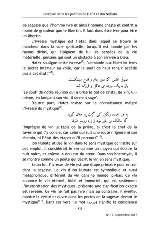L'ivresse dans les poèmes de Hafiz et Ibn Nubata
- 83 -
N° 17, Septembre 2017
de sagesse que l’homme ivre et ainsi l’homme chaste et contrit a
moins de grandeur que le libertin. Il faut donc être ivre pour être
un libertin.
L’ivresse mystique est l’état dans lequel se trouve le
marcheur dans la voie spirituelle, lorsqu’il est inondé par les
rayons divins, qui éloignent de lui les pensées de la vie
matérielle, pensées qui sont un obstacle à son arrivée à Dieu.
Hafez souligne cette ivresse(7)
, "demande aux libertins ivres
le secret intérieur au voile, car le soufi de haut rang n’accède
pas à cet état !"(8)
:
‫میشکست‬ ‫قدح‬ ‫و‬ ‫جام‬ ‫دی‬ ‫که‬ ‫جلس‬‫م‬ ‫صوفی‬
‫باز‬
‫شد‬ ‫فرزانه‬ ‫و‬ ‫عاقل‬ ‫می‬ ‫جرعه‬ ‫یک‬ ‫به‬
"Le soufi de notre réunion qui a brisé le bol de cristal de vin, lui-
même, en lampant son vin, il devient sage".
D'autre part, Hafez insiste sur la connaissance malgré
l’ivresse du mystique(9)
:
‫گوید‬ ‫مغان‬ ‫پیر‬ ‫گرت‬ ‫کن‬ ‫رنگین‬ ‫جاده‬‫س‬ ‫می‬ ‫به‬
‫منزلها‬ ‫ورسم‬ ‫راه‬ ‫ز‬ ‫نبود‬ ‫خبر‬ ‫بی‬ ‫سالـک‬ ‫که‬
"Imprègne de vin le tapis de la prière, si c’est le chef de la
taverne qui t’y convie, car celui qui suit une route n’ignore ni son
chemin, ni l’état des étapes qu’il parcourt"(10)
.
Ibn Nubata utilise le vin dans le sens mystique et insiste sur
cet emploi. Il considérait le vin comme un moyen qui éclaire la
nuit noire, et enlève la douleur du cœur. Dans son Khamriyat, il
se montre comme un poète qui décrit le vin en sens mystique.
Selon lui, l’ivresse de vin est une étape primaire pour entrer
dans la sagesse. Le vin d’Ibn Nubata est symbolique et aussi
métaphorique, différent du vin dans le monde ici-bas. Ce vin
annonce le vin éternel, idéal et immortel, qui est seulement
l’interprétation des mystiques, présente une signification exacte
est révélée. Ce vin ne fait pas ivre mais au contraire, il éveille,
montre la vérité et ouvre donc les portes de la sagesse devant le
mystique(11)
. Dans ces vers, le mot (‫)ﺻﺣو‬ signifie la conscience
 