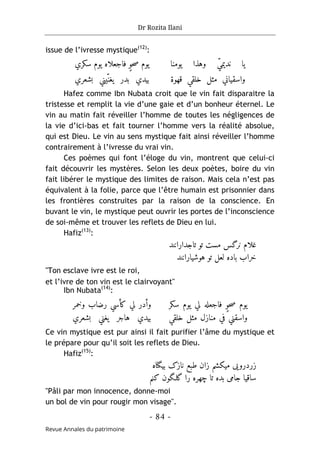 Dr Rozita Ilani
- 84 -
Revue Annales du patrimoine
issue de l’ivresse mystique(12)
:
‫یومنا‬ ‫وهذا‬ ّ‫ي‬‫ندیم‬ ‫یا‬
‫سکري‬ ‫یوم‬ ‫فاجعلاه‬ ٍ‫و‬‫ح‬‫ص‬ ‫یوم‬
‫قهوة‬ ‫خلقي‬ ‫مثل‬ ‫واسقياني‬
‫بشعري‬ ‫ّيني‬‫يغن‬ ‫بدر‬ ‫بيدي‬
Hafez comme Ibn Nubata croit que le vin fait disparaitre la
tristesse et remplit la vie d’une gaie et d’un bonheur éternel. Le
vin au matin fait réveiller l’homme de toutes les négligences de
la vie d’ici-bas et fait tourner l’homme vers la réalité absolue,
qui est Dieu. Le vin au sens mystique fait ainsi réveiller l’homme
contrairement à l’ivresse du vrai vin.
Ces poèmes qui font l’éloge du vin, montrent que celui-ci
fait découvrir les mystères. Selon les deux poètes, boire du vin
fait libérer le mystique des limites de raison. Mais cela n’est pas
équivalent à la folie, parce que l’être humain est prisonnier dans
les frontières construites par la raison de la conscience. En
buvant le vin, le mystique peut ouvrir les portes de l’inconscience
de soi-même et trouver les reflets de Dieu en lui.
Hafiz(13)
:
‫تاجدارانند‬ ‫تو‬ ‫مست‬ ‫نرگس‬ ‫غلام‬
‫هوشیارانند‬ ‫تو‬ ‫لعل‬ ‫باده‬ ‫خراب‬
"Ton esclave ivre est le roi,
et l’ivre de ton vin est le clairvoyant"
Ibn Nubata(14)
:
‫سکر‬ ‫یوم‬ ‫لي‬ ‫فاجعله‬ ٍ‫و‬‫ح‬‫ص‬ ‫یوم‬
‫خلقي‬ ‫مثل‬ ‫منازل‬ ‫في‬ ‫واسقني‬
‫وخمر‬ ‫رضاب‬ ‫کأسي‬ ‫لي‬ ‫وأدر‬
‫بشعري‬ ‫يغني‬ ‫هاجر‬ ‫بيدي‬
Ce vin mystique est pur ainsi il fait purifier l’âme du mystique et
le prépare pour qu’il soit les reflets de Dieu.
Hafiz(15)
:
‫بیگناه‬ ‫نازک‬ ‫طبع‬ ‫زان‬ ‫میکشم‬ ‫زردرویی‬
‫کنم‬ ‫گلـگون‬ ‫را‬ ‫چهره‬ ‫تا‬ ‫بده‬ ‫جامی‬ ‫ساقیا‬
"Pâli par mon innocence, donne-moi
un bol de vin pour rougir mon visage".
 
