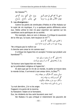 L'ivresse dans les poèmes de Hafiz et Ibn Nubata
- 85 -
N° 17, Septembre 2017
Ibn Nubata(16)
:
‫قمري‬ ‫هوى‬ ‫في‬ ‫نجمي‬ ‫صح‬ ‫إذا‬ ‫دعني‬
‫ی‬ ‫الکأس‬ ‫جوهر‬‫ب‬
ً ‫عرضا‬ ‫بها‬ ‫لي‬ ‫جلو‬
‫أفراحي‬ ‫بيت‬ ‫أنشئ‬ ‫مالي‬ ‫ببيت‬
ّ‫د‬‫یف‬ ٌ‫ي‬‫ظب‬
‫وأرواح‬ ‫بأشباح‬ ‫ى‬
5 - Les divergences :
Contre les points de similitudes d’Hafez et d’Ibn Nubata sur
le sujet de vin mystique, il y a quelques points différents entre
eux. Hafez utilise le mot vin pour exprimer son opinion sur les
conditions socio-politiques de sa société.
Par exemple, dans ce vers ci-dessous, il critique le souverain
de la ville qui, lui aussi, boit toujours le vin(17)
:
‫نیز‬ ‫او‬ ‫که‬ ‫مگوئید‬ ‫عیب‬ ‫حتسبم‬‫م‬ ‫با‬
‫است‬ ‫مدام‬ ‫شرب‬ ‫طلب‬ ‫در‬ ‫ما‬ ‫چو‬ ‫پیوسته‬
"Ne critiquez pas le maître car
il cherche sans cesse le vin comme nous".
Il critique les hypocrites et accepte l’ivresse qui produit une
honnêteté(18)
:
‫نبود‬ ‫یایی‬‫ر‬ ‫و‬ ‫روی‬ ‫او‬ ‫در‬ ‫که‬ ‫نوشی‬ ‫باده‬
‫یاست‬‫ور‬ ‫روی‬ ‫او‬ ‫در‬ ‫که‬ ‫زهدفروشی‬ ‫از‬ ‫بهتر‬
"Un buveur sans hypocrisie est mieux
qu’un prétendant religieux et hypocrite".
Et alors que par le vin de ce monde, le poète se trouve dans
le monde là-bas. Il arriverait à son amour divin, le Dieu(19)
:
‫زدند‬ ‫میخانه‬ ‫در‬ ‫ملایک‬ ‫که‬ ‫بدیدم‬ ‫دوش‬
‫زدند‬ ‫پیمانه‬ ‫به‬ ‫و‬ ‫بسرشتند‬ ‫آدم‬ ‫گل‬
‫و‬ ‫ستر‬ ‫حرم‬ ‫ساکنان‬
‫ملـکوت‬ ‫عفاف‬
‫زدند‬ ‫مستانه‬ ‫باده‬ ‫نشین‬ ‫راه‬ ‫من‬ ‫با‬
"La nuit dernière, j’ai vu les anges
frappant à la porte de la taverne.
Ils flottaient l’Adam et le formaient.
Eux, les résidents du lieu saint buvaient avec moi".
Ibn Nubata n’a pas critiqué si violemment les pouvoirs de
 