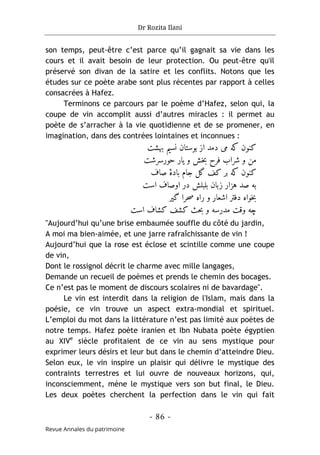 Dr Rozita Ilani
- 86 -
Revue Annales du patrimoine
son temps, peut-être c’est parce qu’il gagnait sa vie dans les
cours et il avait besoin de leur protection. Ou peut-être qu'il
préservé son divan de la satire et les conflits. Notons que les
études sur ce poète arabe sont plus récentes par rapport à celles
consacrées à Hafez.
Terminons ce parcours par le poème d’Hafez, selon qui, la
coupe de vin accomplit aussi d’autres miracles : il permet au
poète de s’arracher à la vie quotidienne et de se promener, en
imagination, dans des contrées lointaines et inconnues :
‫بهشت‬ ‫نسیم‬ ‫بوستان‬ ‫از‬ ‫دمد‬ ‫می‬ ‫که‬ ‫کنون‬
‫حورسرشت‬ ‫یار‬ ‫و‬ ‫خش‬‫ب‬ ‫فرح‬ ‫شراب‬ ‫و‬ ‫من‬
‫صاف‬ ‫بادۀ‬ ‫جام‬ ‫گل‬ ‫کف‬ ‫بر‬ ‫که‬ ‫کنون‬
‫است‬ ‫اوصاف‬ ‫در‬ ‫بلبلش‬ ‫زبان‬ ‫هزار‬ ‫صد‬ ‫به‬
‫گیر‬ ‫حرا‬‫ص‬ ‫راه‬ ‫و‬ ‫اشعار‬ ‫دفتر‬ ‫خواه‬‫ب‬
‫است‬ ‫کشاف‬ ‫کشف‬ ‫حث‬‫ب‬ ‫و‬ ‫مدرسه‬ ‫وقت‬ ‫چه‬
"Aujourd’hui qu’une brise embaumée souffle du côté du jardin,
A moi ma bien-aimée, et une jarre rafraîchissante de vin !
Aujourd’hui que la rose est éclose et scintille comme une coupe
de vin,
Dont le rossignol décrit le charme avec mille langages,
Demande un recueil de poèmes et prends le chemin des bocages.
Ce n’est pas le moment de discours scolaires ni de bavardage".
Le vin est interdit dans la religion de l'Islam, mais dans la
poésie, ce vin trouve un aspect extra-mondial et spirituel.
L’emploi du mot dans la littérature n’est pas limité aux poètes de
notre temps. Hafez poète iranien et Ibn Nubata poète égyptien
au XIVe
siècle profitaient de ce vin au sens mystique pour
exprimer leurs désirs et leur but dans le chemin d’atteindre Dieu.
Selon eux, le vin inspire un plaisir qui délivre le mystique des
contraints terrestres et lui ouvre de nouveaux horizons, qui,
inconsciemment, mène le mystique vers son but final, le Dieu.
Les deux poètes cherchent la perfection dans le vin qui fait
 