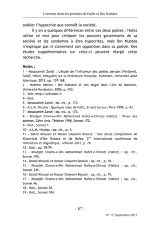 L'ivresse dans les poèmes de Hafiz et Ibn Nubata
- 87 -
N° 17, Septembre 2017
oublier l’hypocrisie que connaît la société.
Il y en a quelques différences entre ces deux poètes : Hafez
utilise ce mot pour critiquer les pouvoirs gouvernants de sa
société et les condamne à être hypocrites, mais Ibn Nubata
n’explique pas si clairement son opposition dans sa poésie. Des
études supplémentaires sur celui-ci peuvent élargir cette
recherche.
Notes :
1 - Massoumeh Zandi : L'étude de l’influence des poètes persans (Ferdowsî,
Saâdî, Hâfez, Khayyâm) sur la littérature française, Hamedan, Université Azad
Islamique, 2013, pp. 157-168.
2 - Ibrahim Rahimi : Ibn Nubatah et son degré dans l’ère de Mamluki,
Université Kordestan, 2006, p. 453.
3 - Voir, http://wikinoor.ir
4 - Ibid.
5 - Massoumeh Zandi : op. cit., p. 173.
6 - A.L.M. Nicolas : Quelques odes de Hafiz, Ernest Leroux, Paris 1898, p. 43.
7 - Massoumeh Zandi : op. cit., p. 173.
8 - Khadjeh Chams-e-Din Mohammad Hafez-e-Chirazi (Hafez) : Divan des
poèmes, Zehn-Aviz, Téhéran 1998, Sonnet 170.
9 - Ibid., Sonnet 1.
10 - A.L.M. Nicolas : op. cit., p. 4.
11 - Batoll Khavasi et Nasser Ghasemi Resouh : Une étude comparative de
Khamriyat d’Ibn Nubata et de Hafez, 2nd
international conférence de
littérature et linguistique, Téhéran 2017, p. 78.
12 - Ibid., pp. 78-79.
13 - Khadjeh Chams-e-Din Mohammad Hafez-e-Chirazi (Hafez) : op. cit.,
Sonnet 195.
14 - Batoll Khavasi et Nasser Ghasemi Resouh : op. cit., p. 78.
15 - Khadjeh Chams-e-Din Mohammad Hafez-e-Chirazi (Hafez) : op. cit.,
Sonnet 349.
16 - Batoll Khavasi et Nasser Ghasemi Resouh : op. cit., p. 79.
17 - Khadjeh Chams-e-Din Mohammad Hafez-e-Chirazi (Hafez) : op. cit.,
Sonnet 46.
18 - Ibid., Sonnet 20.
19 - Ibid., Sonnet 184.
 