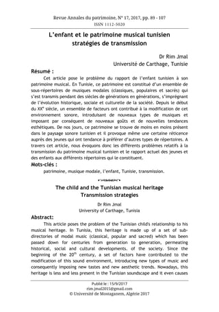 Revue Annales du patrimoine, N° 17, 2017, pp. 89 - 107
ISSN 1112-5020
Publié le : 15/9/2017
rim.jmal2015@gmail.com
© Université de Mostaganem, Algérie 2017
L’enfant et le patrimoine musical tunisien
stratégies de transmission
Dr Rim Jmal
Université de Carthage, Tunisie
Résumé :
Cet article pose le problème du rapport de l’enfant tunisien à son
patrimoine musical. En Tunisie, ce patrimoine est constitué d’un ensemble de
sous-répertoires de musiques modales (classiques, populaires et sacrés) qui
s’est transmis pendant des siècles de générations en générations, s’imprégnant
de l’évolution historique, sociale et culturelle de la société. Depuis le début
du XXe
siècle, un ensemble de facteurs ont contribué à la modification de cet
environnement sonore, introduisant de nouveaux types de musiques et
imposant par conséquent de nouveaux goûts et de nouvelles tendances
esthétiques. De nos jours, ce patrimoine se trouve de moins en moins présent
dans le paysage sonore tunisien et il provoque même une certaine réticence
auprès des jeunes qui ont tendance à préférer d’autres types de répertoires. A
travers cet article, nous évoquons donc les différents problèmes relatifs à la
transmission du patrimoine musical tunisien et le rapport actuel des jeunes et
des enfants aux différents répertoires qui le constituent.
Mots-clés :
patrimoine, musique modale, l’enfant, Tunisie, transmission.
o
The child and the Tunisian musical heritage
Transmission strategies
Dr Rim Jmal
University of Carthage, Tunisia
Abstract:
This article poses the problem of the Tunisian child's relationship to his
musical heritage. In Tunisia, this heritage is made up of a set of sub-
directories of modal music (classical, popular and sacred) which has been
passed down for centuries from generation to generation, permeating
historical, social and cultural developments. of the society. Since the
beginning of the 20th
century, a set of factors have contributed to the
modification of this sound environment, introducing new types of music and
consequently imposing new tastes and new aesthetic trends. Nowadays, this
heritage is less and less present in the Tunisian soundscape and it even causes
 