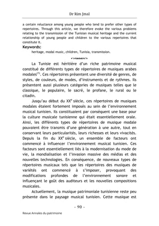 Dr Rim Jmal
- 90 -
Revue Annales du patrimoine
a certain reluctance among young people who tend to prefer other types of
repertoires. Through this article, we therefore evoke the various problems
relating to the transmission of the Tunisian musical heritage and the current
relationship of young people and children to the various repertoires that
constitute it.
Keywords:
heritage, modal music, children, Tunisia, transmission.
o
La Tunisie est héritière d’un riche patrimoine musical
constitué de différents types de répertoires de musiques arabes
modales(1)
. Ces répertoires présentent une diversité de genres, de
styles, de couleurs, de modes, d’instruments et de rythmes. Ils
présentent aussi plusieurs catégories de musiques telles que le
classique, le populaire, le sacré, le profane, le rural ou le
citadin.
Jusqu’au début du XXe
siècle, ces répertoires de musiques
modales étaient fortement imposés au sein de l’environnement
musical tunisien. Ils constituaient par conséquent une base pour
la culture musicale tunisienne qui était essentiellement orale.
Ainsi, les différents types de répertoires de musique modale
pouvaient être transmis d’une génération à une autre, tout en
conservant leurs particularités, leurs richesses et leurs vivacités.
Depuis la fin du XXe
siècle, un ensemble de facteurs ont
commencé à influencer l’environnement musical tunisien. Ces
facteurs sont essentiellement liés à la modernisation du mode de
vie, la mondialisation et l’invasion massive des médias et des
nouvelles technologies. En conséquence, de nouveaux types de
répertoires musicaux tels que les répertoires des musiques de
variétés ont commencé à s’imposer, provoquant des
modifications profondes de l’environnement sonore et
influençant le goût des auditeurs et les nouvelles compositions
musicales.
Actuellement, la musique patrimoniale tunisienne reste peu
présente dans le paysage musical tunisien. Cette musique est
 
