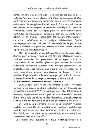 L'enfant et le patrimoine musical tunisien
- 91 -
N° 17, Septembre 2017
parfois inconnue ou encore jugée réticente par les jeunes et les
enfants. Pourtant, le développement d’une connaissance et d’un
goût pour cette musique est nécessaire pour assurer la continuité
entre les anciennes générations et ceux du futur et aussi pour ne
pas perdre toute empreinte musicale spécifique à l’identité
tunisienne. L’une des stratégies possibles pour assurer cette
continuité de transmission consiste à agir sur l’enfant, futur
adulte, et ce afin de l’imprégner des valeurs esthétiques et
culturelles spécifiques à la musique patrimoniale. Quelle
stratégie peut-on alors adopter afin de revaloriser le patrimoine
musical tunisien aux yeux des enfants et à quel niveau peut-on
agir pour assurer sa transmission ?
Afin de répondre à un tel questionnement, nous allons
d’abord préciser ce que nous voulons dire par patrimoine musical
tunisien, présenter les problèmes qui se rapportent à sa
transmission d’une manière générale puis évoquer la relation
spécifique de l’enfant tunisien à la musique patrimoniale en
présentant quelques travaux que nous avons effectués. Par la
suite nous allons proposer des niveaux sur lesquels il serait
possible d’agir afin d’établir des stratégies permettant d’assurer
la transmission et la sauvegarde de ce patrimoine musical.
1 - Définition du patrimoine musical tunisien :
Dans un sens large, le mot "Patrimoine" désigne "l’héritage
commun d’un groupe ou d’une collectivité qui est transmis aux
générations suivantes"(2)
. Si on applique une telle définition à la
musique, le patrimoine musical pourrait alors être défini comme
étant l’ensemble des chants et des répertoires de musique qui se
sont transmis pendant des siècles d’une génération à une autre.
En Tunisie, le patrimoine musical spécifiquement tunisien
englobe un ensemble de répertoires de musiques modales qui
sont le fruit d’une évolution historique, sociale et culturelle.
Pour Sakli, les principaux traits caractéristiques communs à ces
répertoires sont les suivants(3)
:
- La présence d’un système mélodique modal spécifique à la
 