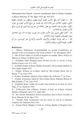 ‫المقارن‬ ‫األدب‬ ‫في‬ ‫العربية‬ ‫المدرسة‬
- 27 -
‫اﻟ‬
‫ﻌﺪد‬
17
‫ﺳﺒﺘﻤﺒﺮ‬ ،
2017
Mohammed ben Cheneb : Sources musulmanes dans la Divine Comédie,
in Revue Africaine, N° 60, Alger 1919, pp. 483-493.
28
-
‫أصول‬ ‫المقارن‬ ‫الأدب‬ :‫مكي‬ ‫أحمد‬ ‫الطاهر‬ .‫د‬
‫الطبعة‬ ،‫المعارف‬ ‫دار‬ ،‫جه‬‫ه‬‫ومنا‬ ‫وتطوره‬ ‫ه‬
‫القاهرة‬ ،‫الأولى‬
1987
‫ص‬ ،‫م‬
192
-
193
‫جزائر‬‫ل‬‫ا‬ ‫في‬ ‫المقارن‬ ‫الأدب‬ ‫تاريخ‬ ‫عن‬ ‫حدث‬‫ت‬ ‫لقد‬ .
‫تعريب‬ ‫في‬ ،‫يين‬‫وجزائر‬ ‫يين‬‫مصر‬ ‫من‬ ،‫زملائه‬ ‫بعض‬ ‫مع‬ ‫بالتعاون‬ ‫نفسه‬ ‫هو‬ ‫ساهم‬ ‫وكيف‬
‫برنامج‬
‫سنة‬ ‫المقارن‬ ‫الأدب‬
1968
.‫م‬
29
-
‫ا‬ ‫الأدب‬ ‫حول‬ ‫الدولي‬ ‫الملتقى‬ ‫أعمال‬
‫عنابة‬ ،‫العرب‬ ‫عند‬ ‫لمقارن‬
14
-
19
‫ماي‬
1983
‫م‬
،
‫جزائر‬‫ل‬‫ا‬ ،‫جامعية‬‫ل‬‫ا‬ ‫المطبوعات‬ ‫ديوان‬
1985
.‫م‬
30
-
:‫عباسة‬ ‫محمد‬ .‫د‬
‫أم‬ ‫دار‬ ،‫التروبادور‬ ‫شعر‬ ‫في‬ ‫وأثرها‬ ‫الأندلسية‬ ‫والأزجال‬ ‫حات‬‫ش‬‫المو‬
‫ال‬
‫كتا‬
‫مستغانم‬ ،‫الأولى‬ ‫الطبعة‬ ،‫ب‬
2012
.‫م‬
References:
1 - Abbassa, Mohammed: Al-muwashshaḥāt wa al-azjāl al-andalusiyya wa
atharuhā fī shi‘r al-Troubadours, Dār ’Umm al-Kitāb, 1
st
ed., Mostaganem 2012.
2 - Abū al-Sa‘ūd, Fakhrī: Fī al-adab al-muqāran wa maqālāt ’ukhrā, Al-hay’a al-
Miṣriyya al-‘Āmma li al-Kitāb, Cairo 1997.
3 - Al-Ḥaddād, Najīb: Muqābala bayna ash-shi‘r al-‘arabī, wa ash-shi‘r al-ifranjī,
Majallat al-Bayān, Cairo, N° 8, 1897.
4 - Al-Ḥalabī, Kastākī al-Ḥomsī: Manhal al-warrād fī ‘ilm al-intiqād, Matba‘at al-
‘Aṣr al-Jadīd, Aleppo 1935.
5 - Al-Jāḥiẓ: Al-bayān wa at-tabyīn, edited by ‘Abd al-Salām Hārūn, Dār al-
Khanjī, 7
th
ed., Cairo 1998.
6 - Al-Jāḥiẓ: Al-bukhalā’, edited by Ṭaha al-Ḥājirī, Dār al-Ma‘arif, 5
th
ed., Cairo.
7 - Al-Jāḥiẓ: Al-hayawān, edited by ‘Abd al-Salām Hārūn, Maktabat Mustafa al-
Bābī al-Ḥalabī, 2
nd
ed., Cairo 1965.
8 - Al-Khalidī, Rouḥī: Tārīkh ‘ilm al-adab ‘inda al-Ifranj wa al-‘Arab wa Victor
Hugo, 4
th
ed., Damascus 1984.
9 - Al-Shartounī, Saïd al-Khourī: Al-bayān al-‘arabī wa al-bayān al-ifranjī,
Majallat al-Muqtaṭif, Cairo, V.27, April 1902.
10 - Ben Cheneb, Mohammed: Sources musulmanes dans la Divine Comédie, in
Revue Africaine, N° 60, Alger 1919.
11 - Etiemble, René: Comparaison n'est pas raison, la crise de la littérature
comparée, Ed. Gallimard, Paris 1963.
12 - Fayyāḍ, Nikola: Balāghat al-‘Arab wa al-Ifranj, Majallat al-Muqtaṭif, Cairo,
 