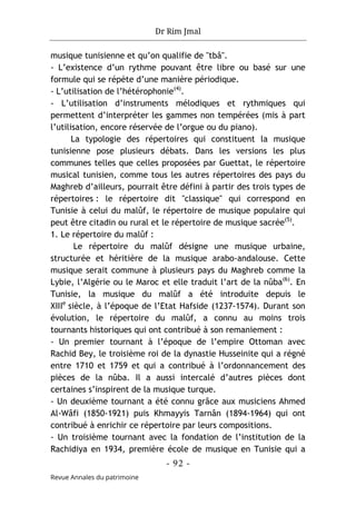 Dr Rim Jmal
- 92 -
Revue Annales du patrimoine
musique tunisienne et qu’on qualifie de "tbâ".
- L’existence d’un rythme pouvant être libre ou basé sur une
formule qui se répète d’une manière périodique.
- L’utilisation de l’hétérophonie(4)
.
- L’utilisation d’instruments mélodiques et rythmiques qui
permettent d’interpréter les gammes non tempérées (mis à part
l’utilisation, encore réservée de l’orgue ou du piano).
La typologie des répertoires qui constituent la musique
tunisienne pose plusieurs débats. Dans les versions les plus
communes telles que celles proposées par Guettat, le répertoire
musical tunisien, comme tous les autres répertoires des pays du
Maghreb d’ailleurs, pourrait être défini à partir des trois types de
répertoires : le répertoire dit "classique" qui correspond en
Tunisie à celui du malûf, le répertoire de musique populaire qui
peut être citadin ou rural et le répertoire de musique sacrée(5)
.
1. Le répertoire du malûf :
Le répertoire du malûf désigne une musique urbaine,
structurée et héritière de la musique arabo-andalouse. Cette
musique serait commune à plusieurs pays du Maghreb comme la
Lybie, l’Algérie ou le Maroc et elle traduit l’art de la nûba(6)
. En
Tunisie, la musique du malûf a été introduite depuis le
XIIIe
siècle, à l’époque de l’Etat Hafside (1237-1574). Durant son
évolution, le répertoire du malûf, a connu au moins trois
tournants historiques qui ont contribué à son remaniement :
- Un premier tournant à l’époque de l’empire Ottoman avec
Rachid Bey, le troisième roi de la dynastie Husseinite qui a régné
entre 1710 et 1759 et qui a contribué à l’ordonnancement des
pièces de la nûba. Il a aussi intercalé d’autres pièces dont
certaines s’inspirent de la musique turque.
- Un deuxième tournant a été connu grâce aux musiciens Ahmed
Al-Wâfi (1850-1921) puis Khmayyis Tarnân (1894-1964) qui ont
contribué à enrichir ce répertoire par leurs compositions.
- Un troisième tournant avec la fondation de l’institution de la
Rachidiya en 1934, première école de musique en Tunisie qui a
 