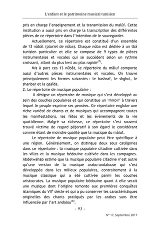 L'enfant et le patrimoine musical tunisien
- 93 -
N° 17, Septembre 2017
pris en charge l’enseignement et la transmission du malûf. Cette
institution a aussi pris en charge la transcription des différentes
pièces de ce répertoire dans l’intention de le sauvegarder.
Actuellement, ce répertoire est constitué d’un ensemble
de 13 nûbât (pluriel de nûba). Chaque nûba est dédiée à un tbâ
tunisien particulier et elle se compose de 9 types de pièces
instrumentales et vocales qui se succèdent selon un rythme
croissant, allant du plus lent au plus rapide(7)
.
Mis à part ces 13 nûbât, le répertoire du mâluf comporte
aussi d’autres pièces instrumentales et vocales. On trouve
principalement les formes suivantes : le bashraf, le shghul, le
shanbar et la qasîda.
2. Le répertoire de musique populaire :
Il désigne un répertoire de musique qui s’est développé au
sein des couches populaires et qui constitue un "miroir" à travers
lequel le peuple exprime ses pensées. Ce répertoire englobe une
riche variété de chants et de musiques qui accompagnent toutes
les manifestations, les fêtes et les évènements de la vie
quotidienne. Malgré sa richesse, ce répertoire s’est souvent
trouvé victime de regard péjoratif à son égard le considérant
comme étant de moindre qualité que la musique du mâluf.
Le répertoire de musique populaire peut être spécifique à
une région. Généralement, on distingue deux sous catégories
dans ce répertoire : la musique populaire citadine cultivée dans
les villes et la musique bédouine cultivée dans les campagnes.
Abdelwahab estime que la musique populaire citadine n’est autre
qu’une version de la musique arabo-andalouse qui s’est
développée dans les milieux populaires, contrairement à la
musique classique qui a été cultivée parmi les couches
aristocrates. La musique populaire bédouine quant à elle serait
une musique dont l’origine remonte aux premières conquêtes
islamiques du VIIe
siècle et qui a pu conserver les caractéristiques
originelles des chants pratiqués par les arabes sans être
influencée par l’art andalou(8)
.
 